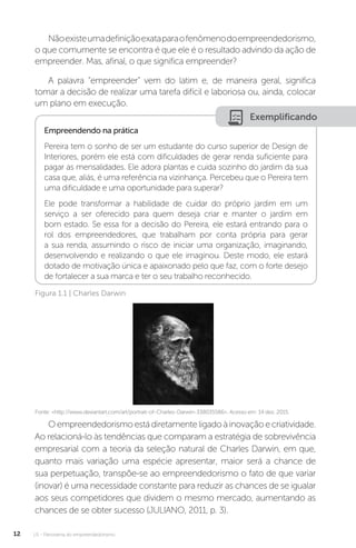 U1 - Panorama do empreendedorismo
12
Nãoexisteumadefiniçãoexataparaofenômenodoempreendedorismo,
o que comumente se encontra é que ele é o resultado advindo da ação de
empreender. Mas, afinal, o que significa empreender?
A palavra “empreender” vem do latim e, de maneira geral, significa
tomar a decisão de realizar uma tarefa difícil e laboriosa ou, ainda, colocar
um plano em execução.
Exemplificando
Empreendendo na prática
Pereira tem o sonho de ser um estudante do curso superior de Design de
Interiores, porém ele está com dificuldades de gerar renda suficiente para
pagar as mensalidades. Ele adora plantas e cuida sozinho do jardim da sua
casa que, aliás, é uma referência na vizinhança. Percebeu que o Pereira tem
uma dificuldade e uma oportunidade para superar?
Ele pode transformar a habilidade de cuidar do próprio jardim em um
serviço a ser oferecido para quem deseja criar e manter o jardim em
bom estado. Se essa for a decisão do Pereira, ele estará entrando para o
rol dos empreendedores, que trabalham por conta própria para gerar
a sua renda, assumindo o risco de iniciar uma organização, imaginando,
desenvolvendo e realizando o que ele imaginou. Deste modo, ele estará
dotado de motivação única e apaixonado pelo que faz, com o forte desejo
de fortalecer a sua marca e ter o seu trabalho reconhecido.
Figura 1.1 | Charles Darwin
Fonte: <http://www.deviantart.com/art/portrait-of-Charles-Darwin-338035586>. Acesso em: 14 dez. 2015.
Oempreendedorismoestádiretamenteligadoàinovaçãoecriatividade.
Ao relacioná-lo às tendências que comparam a estratégia de sobrevivência
empresarial com a teoria da seleção natural de Charles Darwin, em que,
quanto mais variação uma espécie apresentar, maior será a chance de
sua perpetuação, transpõe-se ao empreendedorismo o fato de que variar
(inovar) é uma necessidade constante para reduzir as chances de se igualar
aos seus competidores que dividem o mesmo mercado, aumentando as
chances de se obter sucesso (JULIANO, 2011, p. 3).
 