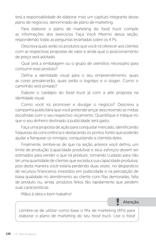 U3 - Plano de negócios
138
terá a responsabilidade de elaborar mais um capítulo integrante desse
plano de negócios, denominado de plano de marketing.
Para elaborar o plano de marketing do food truck compile
as informações dos exercícios Faça Você Mesmo dessa seção,
respondendo todas as perguntas levantadas sobre os 4 Ps.
Descreva quais serão os produtos que você irá oferecer aos clientes
com as respectivas propostas de valor e ainda qual o posicionamento
de preço será adotado.
Qual será a embalagem ou o grupo de utensílios necessário para
consumir esse produto?
Defina a identidade visual para o seu empreendimento, quais
as cores prevalecerão, quais serão o logotipo e o slogan. Como o
caminhão será pintado?
Elabore o cardápio do food truck já com a arte proposta na
identidade visual.
Como você irá promover e divulgar o negócio? Descreva a
campanha publicitária que você pretende lançar descrevendo as mídias
escolhidas com o seu respectivo orçamento. Quantifique e indique no
que o seu dinheiro destinado à publicidade será gasto.
Faça uma proposta de ação para conquistar mercado, identificando
fraquezas da concorrência e destacando os pontos fortes que poderão
ajudar a flanquear os inimigos, conquistando a clientela deles.
Finalmente, lembre-se de que na seção anterior você definiu um
limite de produção (capacidade produtiva) e seus esforços devem ser
estimados para vender o que irá produzir, tomando cuidado para não
ter uma quantidade de clientes que exceda a sua capacidade produtiva,
pois desta maneira você estaria perdendo duas vezes: no desperdício
de recursos financeiros investidos em publicidade e na percepção de
baixa qualidade no atendimento ao cliente com filas demoradas, falta
de produto ou, ainda, produtos feitos tão rapidamente que perdem
suas características.
Mãos à obra e bom trabalho!
Atenção
Lembre-se de utilizar como base o Mix de marketing (4Ps) para
elaborar o plano de marketing do seu food truck. Use o food
 