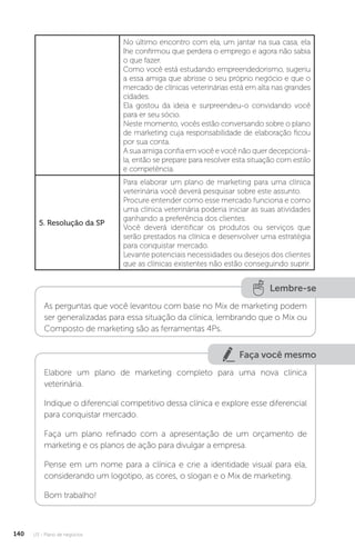 U3 - Plano de negócios
140
No último encontro com ela, um jantar na sua casa, ela
lhe confirmou que perdera o emprego e agora não sabia
o que fazer.
Como você está estudando empreendedorismo, sugeriu
a essa amiga que abrisse o seu próprio negócio e que o
mercado de clínicas veterinárias está em alta nas grandes
cidades.
Ela gostou da ideia e surpreendeu-o convidando você
para er seu sócio.
Neste momento, vocês estão conversando sobre o plano
de marketing cuja responsabilidade de elaboração ficou
por sua conta.
A sua amiga confia em você e você não quer decepcioná-
la, então se prepare para resolver esta situação com estilo
e competência.
5. Resolução da SP
Para elaborar um plano de marketing para uma clínica
veterinária você deverá pesquisar sobre este assunto.
Procure entender como esse mercado funciona e como
uma clínica veterinária poderia iniciar as suas atividades
ganhando a preferência dos clientes.
Você deverá identificar os produtos ou serviços que
serão prestados na clínica e desenvolver uma estratégia
para conquistar mercado.
Levante potenciais necessidades ou desejos dos clientes
que as clínicas existentes não estão conseguindo suprir.
Lembre-se
As perguntas que você levantou com base no Mix de marketing podem
ser generalizadas para essa situação da clínica, lembrando que o Mix ou
Composto de marketing são as ferramentas 4Ps.
Faça você mesmo
Elabore um plano de marketing completo para uma nova clínica
veterinária.
Indique o diferencial competitivo dessa clínica e explore esse diferencial
para conquistar mercado.
Faça um plano refinado com a apresentação de um orçamento de
marketing e os planos de ação para divulgar a empresa.
Pense em um nome para a clínica e crie a identidade visual para ela,
considerando um logotipo, as cores, o slogan e o Mix de marketing.
Bom trabalho!
 