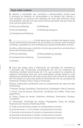 U3 - Plano de negócios 141
1. Aponte a alternativa que contenha a denominação correta para
o processo de detectar as necessidades e os desejos dos clientes e
criar produtos ou serviços com proposta de valor que preencha essas
necessidades, fazendo com que esses clientes percebam isso por meio de
uma comunicação eficaz.
a) Plano de marketing.
b) Mix de Marketing.
c) Composto de Marketing.
2. ___________________ é tudo aquilo que é próprio de alguma coisa,
são as características peculiares de um produto ou serviço que lhe atribua
confiança, qualidade ou uma condição que seja percebida pelos clientes.
Escolha a alternativa que contenha o termo que preencha corretamente a
lacuna da sentença anterior.
a) Mix de marketing.
b) Composto de marketing.
c) Atributo.
3. Uma das etapas para a elaboração da estratégia de marketing é
a definição das ferramentas componentes do mix ou composto de
marketing, também denominado de 4 Ps, que consiste no conjunto de
aspectos necessários para que uma organização consiga atingir os seus
objetivos de marketing no mercado em que atua. Esse conceito é chamado
de 4 Ps devido as iniciais das quatro ferramentas do mix ou composto de
marketing: Produto, Preço, Praça e Promoção.
Marque a alternativa condizente com os componentes de cada uma das
ferramentas.
I. Produto: Design, Qualidade, Características, Embalagem, Marca, Garantia.
II. Preço: Lista de preços, Descontos, Condições de crédito, Prazo para
pagamento.
III. Praça: Canais de venda, Cobertura, Atributos, Sortimento, Estoque,
Transporte.
IV. Promoção: Promoção de vendas, Propaganda, Força de vendas,
Assessoria de impressa, Marketing direto.
a) Todas as ferramentas contêm os componentes corretos.
b) As ferramentas I, II e IV contêm componentes incorretos.
c) Somente a ferramenta III contém componente incorreto.
d) Somente a ferramenta II contém componente incorreto.
e) Somente a ferramenta II contém os componentes corretos.
d) Marketing.
e) Marketing de guerra.
d) Necessidades ou desejos.
e) Característica.
Faça valer a pena
 