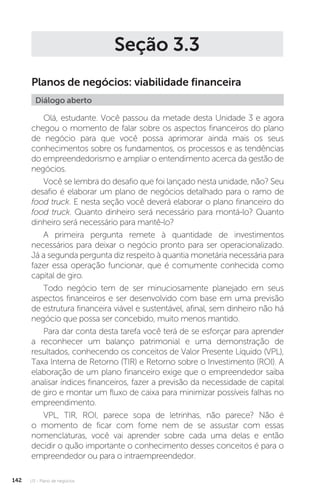 U3 - Plano de negócios
142
Seção 3.3
Planos de negócios: viabilidade financeira
Diálogo aberto
Olá, estudante. Você passou da metade desta Unidade 3 e agora
chegou o momento de falar sobre os aspectos financeiros do plano
de negócio para que você possa aprimorar ainda mais os seus
conhecimentos sobre os fundamentos, os processos e as tendências
do empreendedorismo e ampliar o entendimento acerca da gestão de
negócios.
Você se lembra do desafio que foi lançado nesta unidade, não? Seu
desafio é elaborar um plano de negócios detalhado para o ramo de
food truck. E nesta seção você deverá elaborar o plano financeiro do
food truck. Quanto dinheiro será necessário para montá-lo? Quanto
dinheiro será necessário para mantê-lo?
A primeira pergunta remete à quantidade de investimentos
necessários para deixar o negócio pronto para ser operacionalizado.
Já a segunda pergunta diz respeito à quantia monetária necessária para
fazer essa operação funcionar, que é comumente conhecida como
capital de giro.
Todo negócio tem de ser minuciosamente planejado em seus
aspectos financeiros e ser desenvolvido com base em uma previsão
de estrutura financeira viável e sustentável, afinal, sem dinheiro não há
negócio que possa ser concebido, muito menos mantido.
Para dar conta desta tarefa você terá de se esforçar para aprender
a reconhecer um balanço patrimonial e uma demonstração de
resultados, conhecendo os conceitos de Valor Presente Líquido (VPL),
Taxa Interna de Retorno (TIR) e Retorno sobre o Investimento (ROI). A
elaboração de um plano financeiro exige que o empreendedor saiba
analisar índices financeiros, fazer a previsão da necessidade de capital
de giro e montar um fluxo de caixa para minimizar possíveis falhas no
empreendimento.
VPL, TIR, ROI, parece sopa de letrinhas, não parece? Não é
o momento de ficar com fome nem de se assustar com essas
nomenclaturas, você vai aprender sobre cada uma delas e então
decidir o quão importante o conhecimento desses conceitos é para o
empreendedor ou para o intraempreendedor.
 