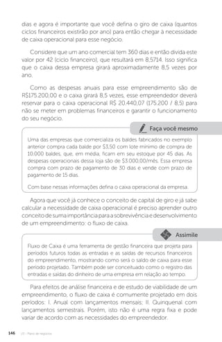 U3 - Plano de negócios
146
dias e agora é importante que você defina o giro de caixa (quantos
ciclos financeiros existirão por ano) para então chegar à necessidade
de caixa operacional para esse negócio.
Considere que um ano comercial tem 360 dias e então divida este
valor por 42 (ciclo financeiro), que resultará em 8,5714. Isso significa
que o caixa dessa empresa girará aproximadamente 8,5 vezes por
ano.
Como as despesas anuais para esse empreendimento são de
R$175.200,00 e o caixa girará 8,5 vezes, esse empreendedor deverá
reservar para o caixa operacional R$ 20.440,07 (175.200 / 8,5) para
não se meter em problemas financeiros e garantir o funcionamento
do seu negócio.
Faça você mesmo
Uma das empresas que comercializa os baldes fabricados no exemplo
anterior compra cada balde por $3,50 com lote mínimo de compra de
10.000 baldes, que, em média, ficam em seu estoque por 45 dias. As
despesas operacionais dessa loja são de $3.000,00/mês. Essa empresa
compra com prazo de pagamento de 30 dias e vende com prazo de
pagamento de 15 dias.
Com base nessas informações defina o caixa operacional da empresa.
Agora que você já conhece o conceito de capital de giro e já sabe
calcular a necessidade de caixa operacional é preciso aprender outro
conceitodesumaimportânciaparaasobrevivênciaedesenvolvimento
de um empreendimento: o fluxo de caixa.
Assimile
Fluxo de Caixa é uma ferramenta de gestão financeira que projeta para
períodos futuros todas as entradas e as saídas de recursos financeiros
do empreendimento, mostrando como será o saldo de caixa para esse
período projetado. Também pode ser conceituado como o registro das
entradas e saídas do dinheiro de uma empresa em relação ao tempo.
Para efeitos de análise financeira e de estudo de viabilidade de um
empreendimento, o fluxo de caixa é comumente projetado em dois
períodos: I. Anual com lançamentos mensais; II. Quinquenal com
lançamentos semestrais. Porém, isto não é uma regra fixa e pode
variar de acordo com as necessidades do empreendedor.
 
