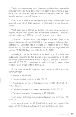 U3 - Plano de negócios 147
Valelembrarqueparaempreendimentosquejáestãoemoperação
os lançamentos de fluxo de caixa devem ocorrer diariamente, e que,
neste caso, o fluxo de caixa transforma-se em uma ferramenta de
monitoramento e controle financeiro.
Que tal você verificar se a empresa que fabrica baldes (exemplo
anterior) seria viável? Quer aprender a desenvolver o seu fluxo de
caixa?
Você sabe que a fábrica de baldes tem uma despesa fixa de
R$5.000,00 por mês, porém, para incrementar as vendas, a empresa
está disposta a pagar 10% de comissão aos seus vendedores.
A empresa também tem mais despesas variáveis, que estão
representadas no valor de R$ 20,00 a hora máquina (mão de obra,
eletricidade). Considerando o período de trabalho de oito horas
diárias e cinco dias por semana de funcionamento chegaremos no
valor de R$ 3.200,00 por mês (20 x 8 x 5 x 4= 3200).
A produção mensal de baldes é de 9.600 e você já sabe que
cada balde necessita de 250 gramas, o que corresponde a R$ 1,00
por balde (preço da matéria-prima = R$4,00), portanto a empresa
gastará R$ 9.600,00 com compra de matéria-prima. Os baldes serão
vendidos a um preço unitário de R$ 3,50.
O que você acha de organizar estes números todos antes de
continuarmos?
• Aluguel = R$ 500,00.
• Despesas administrativas = R$ 4.500,00.
• Comissão de vendas = 10% das receitas = 9600 x R$ 3,50 x 0,1
= R$ 3.360,00.
• Despesas variáveis máquina e mão de obra = R$ 3.200,00.
• Despesas variáveis matéria-prima = R$ 9.600,00.
Essas são as despesas mensais previstas para essa empresa = R$
21.160,00.
Já as receitas serão de R$ 36.600,00 por mês vendendo 9.600
baldes por R$ 3,50 cada. A Figura 3.11 ilustra este fluxo de caixa.
 
