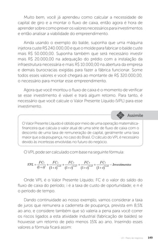 U3 - Plano de negócios 149
Muito bem, você já aprendeu como calcular a necessidade de
capital de giro e a montar o fluxo de caixa, então agora é hora de
aprendersobrecomopreverosvaloresnecessáriosparainvestimentos
e então analisar a viabilidade do empreendimento.
Ainda usando o exemplo do balde, suponha que uma máquina
injetoracusteR$240.000,00equeomoldeparafabricarobaldecuste
mais R$ 50.000,00. Suponha também que será necessário investir
mais R$ 20.000,00 na adequação do prédio com a instalação da
infraestrutura necessária e mais R$ 10.000,00 na abertura da empresa
e demais burocracias exigidas para fazer a fábrica funcionar. Some
todos esses valores e você chegará ao montante de R$ 320.000,00,
o necessário para montar esse empreendimento.
Agora que você montou o fluxo de caixa é o momento de verificar
se esse investimento é viável e trará algum retorno. Para tanto, é
necessário que você calcule o Valor Presente Líquido (VPL) para esse
investimento.
Assimile
OValorPresenteLíquidoéobtidopormeiodeumaoperaçãomatemática-
financeira que calcula o valor atual de uma série de fluxo de caixa com o
desconto de uma taxa de remuneração de capital, geralmente uma taxa
maior que a da poupança, no caso do Brasil. O cálculo do VPL é necessário
devido às incertezas envolvidas no futuro do negócio.
OVPLpodesercalculadocombasenaseguintefórmula:
Onde VPL é o Valor Presente Líquido; FC é o valor do saldo do
fluxo de caixa do período; i é a taxa de custo de oportunidade; e n é
o período de tempo.
Dando continuidade ao nosso exemplo, vamos considerar a taxa
de juros que remunera a caderneta de poupança, prevista em 8,5%
ao ano, e considere também que só valeria a pena para você correr
os riscos ligados a esta atividade industrial (fabricação de baldes) se
houvesse um retorno de pelo menos 15% ao ano. Inserindo esses
valores a fórmula ficará assim:
 