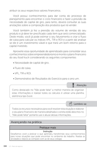 U3 - Plano de negócios
154
atribuir os seus respectivos valores financeiros.
Você possui conhecimentos para dar conta do processo de
planejamento para encontrar o ciclo financeiro e fazer a previsão da
necessidade de capital de giro, para tanto, deverá consultar as suas
anotações sobre a composição dos produtos que irá vender.
Você também já fez a previsão do volume de vendas do seu
produto e já deve ter precificado cada item que será comercializado.
Deste modo, você já pode estimar o seu faturamento e criar o fluxo
de caixa para calcular os índices VPL, TIR e ROI e a partir daí analisar
se ele é um investimento viável e que trará um bom retorno para o
capital investido.
Aproveite essa oportunidade de aprendizado para consolidar seus
conhecimentossobreempreendedorismoemonteoplanofinanceiro
do seu food truck considerando os seguintes componentes:
• Necessidade de capital de giro.
• Fluxo de caixa.
• VPL, TIR e ROI.
• Demonstrativo de Resultados do Exercício para o ano um.
Atenção
Lembre-se
Como destacado no “Não pode faltar” a melhor maneira de organizar
estas informações e realizar todos os cálculos é utilizar uma planilha
eletrônica tipo Excel.
Todos os recursos necessários para você resolver esta situação e elaborar
o seu plano financeiro de maneira detalhada e correta estão descritos no
“Não pode faltar” portanto use e abuse dessas informações.
Avançando na prática
Pratique mais
Instrução
Desafiamos você a praticar o que aprendeu transferindo seus conhecimentos
para novas situações que pode encontrar no ambiente de trabalho. Realize as
atividades e depois as compare com as de seus colegas.
 