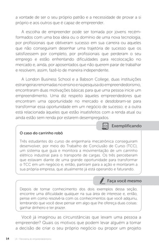U1 - Panorama do empreendedorismo
14
a vontade de ser o seu próprio patrão e a necessidade de provar a si
próprio e aos outros que é capaz de empreender.
A escolha de empreender pode ser tomada por jovens recém-
formados com uma boa ideia ou o domínio de uma nova tecnologia,
por profissionais que obtiveram sucesso em sua carreira ou aqueles
que não conseguiram desenhar uma trajetória de sucesso que os
satisfizessem por completo, por profissionais que perderam o seu
emprego e estão enfrentando dificuldades para recolocação no
mercado e, ainda, por aposentados que não querem parar de trabalhar
e resolvem, assim, fazê-lo de maneira independente.
A London Business School e a Babson College, duas instituições
estrangeirasrenomadasnoensinoenapesquisadoempreendedorismo,
encontraram duas motivações básicas para que uma pessoa inicie um
empreendimento. Uma diz respeito àqueles empreendedores que
encontram uma oportunidade no mercado e desdobram-se para
transformar essa oportunidade em um negócio de sucesso; e a outra
está relacionada àqueles que estão insatisfeitos com a renda atual ou
ainda estão sem renda por estarem desempregados.
Exemplificando
O caso do carrinho robô
Três estudantes do curso de engenharia mecatrônica conseguiram
desenvolver, por meio do Trabalho de Conclusão de Curso (TCC),
um sistema que guia e monitora a movimentação de um carrinho
elétrico industrial para o transporte de cargas. Os três perceberam
que estavam diante de uma grande oportunidade para transformar
o TCC em um negócio e, então, partiram para a ação e montaram a
sua própria empresa, que atualmente já está operando e faturando.
Faça você mesmo
Depois de tomar conhecimento dos dois exemplos dessa seção,
encontre uma dificuldade qualquer na sua área de interesse e, então,
pense em como resolvê-la com os conhecimentos que você adquiriu,
lembrando que você deve pensar em algo que lhe ofereça duas coisas:
ganhar dinheiro e ter prazer.
Você já imaginou as circunstâncias que levam uma pessoa a
empreender? Quais os motivos que podem levar alguém a tomar
a decisão de criar o seu próprio negócio ou propor um projeto
 