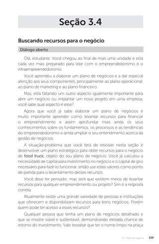 U3 - Plano de negócios 159
Seção 3.4
Buscando recursos para o negócio
Diálogo aberto
Olá, estudante. Você chegou ao final de mais uma unidade e está
cada vez mais preparado para lidar com o empreendedorismo e o
intraempreendedorismo.
Você aprendeu a elaborar um plano de negócios e a dar especial
atenção aos seus componentes, principalmente ao plano operacional,
ao plano de marketing e ao plano financeiro.
Mas, está faltando um outro aspecto igualmente importante para
abrir um negócio ou implantar um novo projeto em uma empresa,
você sabe qual aspecto é esse?
Agora que você já sabe elaborar um plano de negócios é
muito importante aprender como levantar recursos para financiar
o empreendimento e assim aprofundar mais ainda os seus
conhecimentos sobre os fundamentos, os processos e as tendências
do empreendedorismo e ainda ampliar o seu entendimento acerca da
gestão de negócios.
A situação-problema que você terá de resolver nesta seção é
desenvolver um plano estratégico para obter recursos para o negócio
de food truck, objeto do seu plano de negócio. Você já calculou a
necessidade de capital para investimento no negócio e o capital de giro
necessário para fazê-lo funcionar, então use estes valores como ponto
de partida para o levantamento desses recursos.
Você deve ter pensado: mas será que existem meios de levantar
recursos para qualquer empreendimento ou projeto? Sim é a resposta
correta.
Atualmente existe uma grande variedade de pessoas e instituições
que oferecem e disponibilizam recursos para bons negócios. Porém
quem pode ter acesso a esses recursos?
Qualquer pessoa que tenha um plano de negócios detalhado e
que se mostre viável e sustentável, demonstrando elevada chance de
retorno do investimento. Vale ressaltar que ter o nome limpo na praça
 