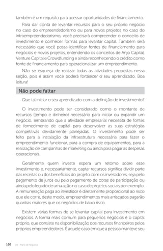 U3 - Plano de negócios
160
também é um requisito para acessar oportunidades de financiamento.
Para dar conta de levantar recursos para o seu próprio negócio
no caso do empreendedorismo ou para novos projetos no caso do
intraempreendedorismo, você precisará compreender o conceito de
investimento e conhecer formas para levantar capital. Também será
necessário que você possa identificar fontes de financiamento para
negócios e novos projetos, entendendo os conceitos de Anjo Capital,
VentureCapitaleCrowdfunding eainda reconhecendoocréditocomo
fonte de financiamento para operacionalizar um empreendimento.
Não se esqueça de realizar todas as atividades propostas nessa
seção, pois é assim você poderá fortalecer o seu aprendizado. Boa
leitura!
Não pode faltar
Que tal iniciar o seu aprendizado com a definição de investimento?
O investimento pode ser considerado como o montante de
recursos (tempo e dinheiro) necessário para iniciar ou expandir um
negócio, lembrando que a atividade empresarial necessita de fontes
de fornecimento de capital para desenvolver as suas estratégias
competitivas devidamente planejadas. O investimento pode ser
feito para a instalação da infraestrutura necessária para fazer o
empreendimento funcionar, para a compra de equipamentos, para a
realização de campanhas de marketing ou ainda para pagar as despesas
operacionais.
Geralmente quem investe espera um retorno sobre esse
investimento e, necessariamente, captar recursos significa dividir parte
das receitas ou dos benefícios do projeto com os investidores, seja pelo
pagamento de juros ou pelo pagamento de cotas de participação ou
aindapelolegadodeumaaçãonocasodeprojetossociaisporexemplo.
A remuneração paga ao investidor é diretamente proporcional ao risco
que ele corre, deste modo, empreendimentos mais arriscados pagarão
quantias maiores que os negócios de baixo risco.
Existem várias formas de se levantar capital para investimento em
negócios. A forma mais comum para pequenos negócios é o capital
próprio, que consiste na disponibilização dos recursos financeiros pelos
própriosempreendedores.Éaquelecasoemqueapessoamanteveseu
 