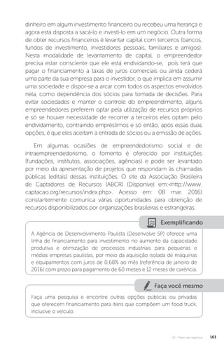 U3 - Plano de negócios 161
dinheiro em algum investimento financeiro ou recebeu uma herança e
agora está disposta a sacá-lo e investi-lo em um negócio. Outra forma
de obter recursos financeiros é levantar capital com terceiros (bancos,
fundos de investimento, investidores pessoais, familiares e amigos).
Nesta modalidade de levantamento de capital, o empreendedor
precisa estar consciente que ele está endividando-se, pois terá que
pagar o financiamento a taxas de juros comerciais ou ainda cederá
uma parte da sua empresa para o investidor, o que implica em assumir
uma sociedade e dispor-se a arcar com todos os aspectos envolvidos
nela, como dependência dos sócios para tomada de decisões. Para
evitar sociedades e manter o controle do empreendimento, alguns
empreendedores preferem optar pela utilização de recursos próprios
e só se houver necessidade de recorrer a terceiros eles optam pelo
endividamento, contraindo empréstimos e só então, após essas duas
opções, é que eles aceitam a entrada de sócios ou a emissão de ações.
Em algumas ocasiões de empreendedorismo social e de
intraempreendedorismo, o fomento é oferecido por instituições
(fundações, institutos, associações, agências) e pode ser levantado
por meio da apresentação de projetos que respondam às chamadas
públicas (editais) dessas instituições. O site da Associação Brasileira
de Captadores de Recursos (ABCR) (Disponível em:http://www.
captacao.org/recursos/index.php. Acesso em: 08 mar. 2016)
constantemente comunica várias oportunidades para obtenção de
recursos disponibilizados por organizações brasileiras e estrangeiras.
Exemplificando
A Agência de Desenvolvimento Paulista (Desenvolve SP) oferece uma
linha de financiamento para investimento no aumento da capacidade
produtiva e otimização de processos industriais para pequenas e
médias empresas paulistas, por meio da aquisição isolada de máquinas
e equipamentos com juros de 0,68% ao mês (referência de janeiro de
2016) com prazo para pagamento de 60 meses e 12 meses de carência.
Faça você mesmo
Faça uma pesquisa e encontre outras opções públicas ou privadas
que oferecem financiamento para itens que compõem um food truck,
inclusive o veículo.
 