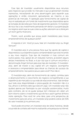 U3 - Plano de negócios 165
Esse tipo de investidor usualmente disponibiliza seus recursos
para negócios que já estão no mercado e que já apresentam receitas
expressivas, necessitando de uma alavancagem para expandir suas
operações e então crescerem aproveitando ao máximo o seu
potencial de mercado. A operação para fornecimento de capital de
risco é realizada por um fundo de investimento que disponibiliza apoio
às tomadas de decisões por meio de experientes gestores. O investidor
de risco faz o seu investimento pensando em deixar a sua participação
no negócio assim que as suas cotas ou ações valorizem-se e ofereçam
um bom ganho financeiro.
Porém, você acredita que possa existir investidores para novos
empreendimentos de qualquer porte?
A resposta é sim. Você já ouviu falar em investidor-anjo ou Angel
Venture?
O investidor-anjo é uma pessoa física que faz aporte de capital e
disponibiliza a sua experiência para o empreendedor que está iniciando
o seu novo negócio. Esse tipo de investidor é mais comum em
outros países, mas, apesar de um reduzido número, já existem alguns
desses investidores no Brasil, e é por isso que é comum encontrar a
denominação Angel Venture para esse tipo de investidor. O investidor-
anjo, além de investir o seu capital em um negócio, acompanha
e assessora o empreendedor para elevar as chances de sucesso do
empreendimento. Isso parece pouco para você? Pois não é.
O investidor-anjo, além do fornecimento de capital, contribui para
o desenvolvimento e crescimento do negócio compartilhando a sua
experiência de mercado e a sua rede de relacionamentos. Vale lembrar
que toda essa disponibilidade e preocupação do investidor não é à
toa, afinal é o dinheiro dele que está em jogo. Um investidor-anjo não
ajudará apenas por filantropia ou por vocação assistencialista, muito
pelo contrário, ele só irá ajudar porque tem interesse em obter um
bom retorno sobre o investimento que ele fez e assim ganhar dinheiro
nesta operação. Para você ter uma ideia, para uma perspectiva de
investimento para seis anos, um investidor-anjo poderá cobrar até 50%
do valor investido já no primeiro ano.
Você pode encontrar um investidor-anjo de várias maneiras, desde
a sua rede de contatos até mesmo realizando uma pesquisa na internet.
 