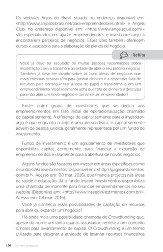 U3 - Plano de negócios
166
Os websites Anjos do Brasil, situado no endereço disponível em:
http://www.anjosdobrasil.net/para-empreendedores.html e Angels
Club, no endereço disponível em: https://www.angelsclub.com/
são especializados em ajudar empreendedores e investidores-anjo a
encontrarem parceiros de negócios. Esses sites também oferecem
cursos e assessoria para a elaboração de planos de negócio.
Reflita
Você já deve ter escutado de muitas pessoas reclamações sobre
insatisfação com o trabalho e a vontade de abrir o seu próprio negócio.
Também já deve ter ouvido sobre as boas ideias de negócios que
essas mesmas pessoas têm para ganhar dinheiro e a respectiva falta de
recursos para conseguir tirar a ideia do papel e transformá-la em um
empreendimento. Você realmente acha que falta de dinheiro é desculpa
para não abrir um novo negócio e tornar-se um empreendedor?
Existe outro grupo de investidores que se dedica aos
empreendimentos em fase inicial de operacionalização chamado
de capital semente. A diferença de capital semente para o investidor-
anjo é que enquanto o anjo é uma pessoa física, o capital semente
advém de pessoa jurídica, geralmente representada por um fundo de
investimento.
Fundo de investimento é um agrupamento de investidores que
disponibiliza capital, comumente, para financiar a expansão de
empreendimentos e raramente para a abertura de novos negócios.
Alguns fundos são focados em investir em áreas específicas como
o fundo GAG investimentos (Disponível em: http://gaginvestimentos.
com.br/. Acesso em: 08 mar. 2016), que financia projetos nas áreas
da saúde e educação. Já o fundo Inseed Investimentos disponibiliza
uma chamada permanente para financiar empreendimentos no seu
website (Disponível em: http://www.inseedinvestimentos.com.br/.
Acesso em: 08 mar. 2016).
Você já conhecia essas possibilidades de captação de recursos
para abrir ou expandir um negócio?
Há ainda mais uma possibilidade chamada de Crowdfunding que,
apesar do nome um tanto quanto assustador, remete a um conceito
simples para levantamento de capital. O Crowdfunding é um termo
utilizado para designar a atividade de levantar recursos financeiros
 