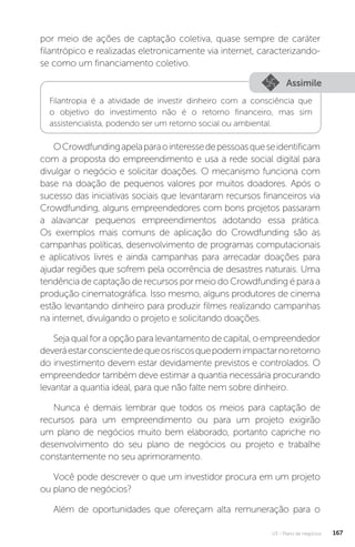 U3 - Plano de negócios 167
por meio de ações de captação coletiva, quase sempre de caráter
filantrópico e realizadas eletronicamente via internet, caracterizando-
se como um financiamento coletivo.
Assimile
Filantropia é a atividade de investir dinheiro com a consciência que
o objetivo do investimento não é o retorno financeiro, mas sim
assistencialista, podendo ser um retorno social ou ambiental.
OCrowdfundingapelaparaointeressedepessoasqueseidentificam
com a proposta do empreendimento e usa a rede social digital para
divulgar o negócio e solicitar doações. O mecanismo funciona com
base na doação de pequenos valores por muitos doadores. Após o
sucesso das iniciativas sociais que levantaram recursos financeiros via
Crowdfunding, alguns empreendedores com bons projetos passaram
a alavancar pequenos empreendimentos adotando essa prática.
Os exemplos mais comuns de aplicação do Crowdfunding são as
campanhas políticas, desenvolvimento de programas computacionais
e aplicativos livres e ainda campanhas para arrecadar doações para
ajudar regiões que sofrem pela ocorrência de desastres naturais. Uma
tendência de captação de recursos por meio do Crowdfunding é para a
produção cinematográfica. Isso mesmo, alguns produtores de cinema
estão levantando dinheiro para produzir filmes realizando campanhas
na internet, divulgando o projeto e solicitando doações.
Seja qual for a opção para levantamento de capital, o empreendedor
deveráestarconscientedequeosriscosquepodemimpactarnoretorno
do investimento devem estar devidamente previstos e controlados. O
empreendedor também deve estimar a quantia necessária procurando
levantar a quantia ideal, para que não falte nem sobre dinheiro.
Nunca é demais lembrar que todos os meios para captação de
recursos para um empreendimento ou para um projeto exigirão
um plano de negócios muito bem elaborado, portanto capriche no
desenvolvimento do seu plano de negócios ou projeto e trabalhe
constantemente no seu aprimoramento.
Você pode descrever o que um investidor procura em um projeto
ou plano de negócios?
Além de oportunidades que ofereçam alta remuneração para o
 