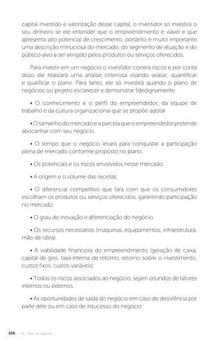 U3 - Plano de negócios
168
capital investido e valorização desse capital, o investidor só investirá o
seu dinheiro se ele entender que o empreendimento é viável e que
apresenta alto potencial de crescimento, portanto é muito importante
uma descrição minuciosa do mercado, do segmento de atuação e do
público-alvo a ser atingido pelos produtos ou serviços oferecidos.
Para investir em um negócio o investidor correrá riscos e por conta
disso ele realizará uma análise criteriosa visando avaliar, quantificar
e qualificar o plano. Para tanto, ele só investirá quando o plano de
negócios ou projeto esclarecer e demonstrar fidedignamente:
• O conhecimento e o perfil do empreendedor, da equipe de
trabalho e da cultura organizacional que se propõe adotar.
•Otamanhodomercadoeaparcelaqueoempreendedorpretende
abocanhar com seu negócio.
• O tempo que o negócio levará para conquistar a participação
plena de mercado conforme proposto no plano.
• Os potenciais e os riscos envolvidos nesse mercado.
• A origem e o volume das receitas.
• O diferencial competitivo que fará com que os consumidores
escolham os produtos ou serviços oferecidos, garantindo participação
no mercado.
• O grau de inovação e diferenciação do negócio.
• Os recursos necessários (máquinas, equipamentos, infraestrutura,
mão de obra).
• A viabilidade financeira do empreendimento (geração de caixa,
capital de giro, taxa interna de retorno, retorno sobre o investimento,
custos fixos, custos variáveis).
• Todos os riscos associados ao negócio, sejam oriundos de fatores
internos ou externos.
• As oportunidades de saída do negócio em caso de desistência por
parte dele ou em caso de insucesso do negócio.
 
