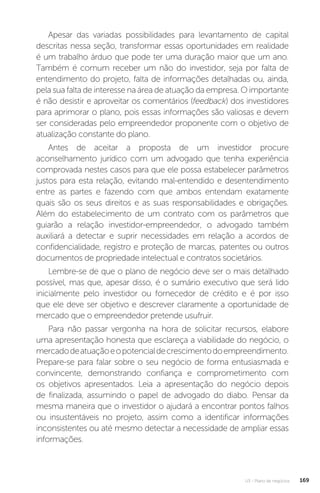 U3 - Plano de negócios 169
Apesar das variadas possibilidades para levantamento de capital
descritas nessa seção, transformar essas oportunidades em realidade
é um trabalho árduo que pode ter uma duração maior que um ano.
Também é comum receber um não do investidor, seja por falta de
entendimento do projeto, falta de informações detalhadas ou, ainda,
pela sua falta de interesse na área de atuação da empresa. O importante
é não desistir e aproveitar os comentários (feedback) dos investidores
para aprimorar o plano, pois essas informações são valiosas e devem
ser consideradas pelo empreendedor proponente com o objetivo de
atualização constante do plano.
Antes de aceitar a proposta de um investidor procure
aconselhamento jurídico com um advogado que tenha experiência
comprovada nestes casos para que ele possa estabelecer parâmetros
justos para esta relação, evitando mal-entendido e desentendimento
entre as partes e fazendo com que ambos entendam exatamente
quais são os seus direitos e as suas responsabilidades e obrigações.
Além do estabelecimento de um contrato com os parâmetros que
guiarão a relação investidor-empreendedor, o advogado também
auxiliará a detectar e suprir necessidades em relação a acordos de
confidencialidade, registro e proteção de marcas, patentes ou outros
documentos de propriedade intelectual e contratos societários.
Lembre-se de que o plano de negócio deve ser o mais detalhado
possível, mas que, apesar disso, é o sumário executivo que será lido
inicialmente pelo investidor ou fornecedor de crédito e é por isso
que ele deve ser objetivo e descrever claramente a oportunidade de
mercado que o empreendedor pretende usufruir.
Para não passar vergonha na hora de solicitar recursos, elabore
uma apresentação honesta que esclareça a viabilidade do negócio, o
mercadodeatuaçãoeopotencialdecrescimentodoempreendimento.
Prepare-se para falar sobre o seu negócio de forma entusiasmada e
convincente, demonstrando confiança e comprometimento com
os objetivos apresentados. Leia a apresentação do negócio depois
de finalizada, assumindo o papel de advogado do diabo. Pensar da
mesma maneira que o investidor o ajudará a encontrar pontos falhos
ou insustentáveis no projeto, assim como a identificar informações
inconsistentes ou até mesmo detectar a necessidade de ampliar essas
informações.
 