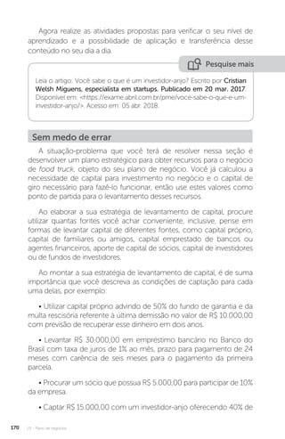 U3 - Plano de negócios
170
Agora realize as atividades propostas para verificar o seu nível de
aprendizado e a possibilidade de aplicação e transferência desse
conteúdo no seu dia a dia.
Pesquise mais
Leia o artigo: Você sabe o que é um investidor-anjo? Escrito por Cristian
Welsh Miguens, especialista em startups. Publicado em 20 mar. 2017.
Disponível em: https://exame.abril.com.br/pme/voce-sabe-o-que-e-um-
investidor-anjo/. Acesso em: 05 abr. 2018.
Sem medo de errar
A situação-problema que você terá de resolver nessa seção é
desenvolver um plano estratégico para obter recursos para o negócio
de food truck, objeto do seu plano de negócio. Você já calculou a
necessidade de capital para investimento no negócio e o capital de
giro necessário para fazê-lo funcionar, então use estes valores como
ponto de partida para o levantamento desses recursos.
Ao elaborar a sua estratégia de levantamento de capital, procure
utilizar quantas fontes você achar conveniente, inclusive, pense em
formas de levantar capital de diferentes fontes, como capital próprio,
capital de familiares ou amigos, capital emprestado de bancos ou
agentes financeiros, aporte de capital de sócios, capital de investidores
ou de fundos de investidores.
Ao montar a sua estratégia de levantamento de capital, é de suma
importância que você descreva as condições de captação para cada
uma delas, por exemplo:
• Utilizar capital próprio advindo de 50% do fundo de garantia e da
multa rescisória referente à última demissão no valor de R$ 10.000,00
com previsão de recuperar esse dinheiro em dois anos.
• Levantar R$ 30.000,00 em empréstimo bancário no Banco do
Brasil com taxa de juros de 1% ao mês, prazo para pagamento de 24
meses com carência de seis meses para o pagamento da primeira
parcela.
• Procurar um sócio que possua R$ 5.000,00 para participar de 10%
da empresa.
• Captar R$ 15.000,00 com um investidor-anjo oferecendo 40% de
 