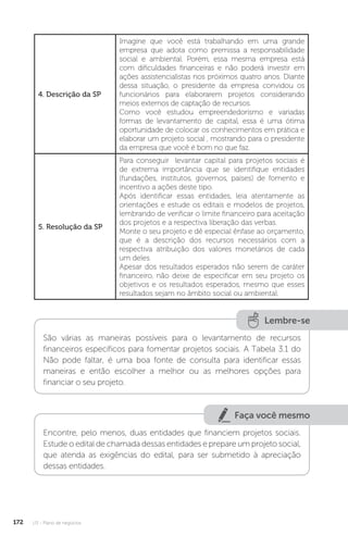 U3 - Plano de negócios
172
4. Descrição da SP
Imagine que você está trabalhando em uma grande
empresa que adota como premissa a responsabilidade
social e ambiental. Porém, essa mesma empresa está
com dificuldades financeiras e não poderá investir em
ações assistencialistas nos próximos quatro anos. Diante
dessa situação, o presidente da empresa convidou os
funcionários para elaborarem projetos considerando
meios externos de captação de recursos.
Como você estudou empreendedorismo e variadas
formas de levantamento de capital, essa é uma ótima
oportunidade de colocar os conhecimentos em prática e
elaborar um projeto social , mostrando para o presidente
da empresa que você é bom no que faz.
5. Resolução da SP
Para conseguir levantar capital para projetos sociais é
de extrema importância que se identifique entidades
(fundações, institutos, governos, países) de fomento e
incentivo a ações deste tipo.
Após identificar essas entidades, leia atentamente as
orientações e estude os editais e modelos de projetos,
lembrando de verificar o limite financeiro para aceitação
dos projetos e a respectiva liberação das verbas.
Monte o seu projeto e dê especial ênfase ao orçamento,
que é a descrição dos recursos necessários com a
respectiva atribuição dos valores monetários de cada
um deles.
Apesar dos resultados esperados não serem de caráter
financeiro, não deixe de especificar em seu projeto os
objetivos e os resultados esperados, mesmo que esses
resultados sejam no âmbito social ou ambiental.
Lembre-se
São várias as maneiras possíveis para o levantamento de recursos
financeiros específicos para fomentar projetos sociais. A Tabela 3.1 do
Não pode faltar, é uma boa fonte de consulta para identificar essas
maneiras e então escolher a melhor ou as melhores opções para
financiar o seu projeto.
Faça você mesmo
Encontre, pelo menos, duas entidades que financiem projetos sociais.
Estude o edital de chamada dessas entidades e prepare um projeto social,
que atenda as exigências do edital, para ser submetido à apreciação
dessas entidades.
 