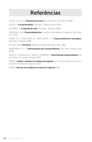U3 - Plano de negócios
174
Referências
AL RIES; Jack Trout. Marketing de Guerra. Rio de Janeiro: McGraw-Hill, 1986.
DEGEN, R. O empreendedor. São Paulo: Makron Books, 2005.
DOLABELA, F. O segredo de Luisa. São Paulo: Sextante, 2008.
DORNELAS, José. Empreendedorismo: transformando ideias em negócios. São Paulo:
LTC, 2014
FARAH, O. E.; CAVALCANTI, M.; MARCONDES, L. P. Empreendedorismo estratégico.
São Paulo: Cengage, 2008.
KOTLER, Philip. Marketing: edição compacta. São Paulo: Atlas, 1980.
MAXIMIANO, A. C. A. Administração para empreendedores. São Paulo: Prentice Hall,
2006.
SALIM, C. S.; NASAJON, C.; SALIM, H.; MARIANO, S. Administração empreendedora. Rio
de Janeiro: Ed. Campus Elsevier, 2004.
SEBRAE. Cartilha o Quadro de modelo de negócios: Um caminho para criar, recriar e
inovar em modelos de negócios. 2013
SEBRAE. Manual como elaborar um plano de negócios. 2011
 