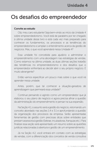 U4 - Os desafios do empreendedor 175
Unidade 4
Os desafios do empreendedor
Convite ao estudo
Olá, meu caro estudante! Seja bem-vindo ao início da Unidade 4
sobre empreendedorismo. Você está de parabéns por ter chegado
à última unidade desse livro e está cada vez mais preparado para
conhecer os fundamentos, os processos e as tendências do
empreendedorismo e ampliar o entendimento acerca da gestão de
negócios. Mas, o que você aprenderá nessa Unidade 4?
Essa unidade foi concebida para ajudá-lo a administrar o
empreendimento com uma abordagem nas estratégias de vendas.
Como estamos na última unidade, as duas últimas seções tratarão
das tendências no empreendedorismo e dos desafios que o
empreendedor enfrentará ao decidir abrir o seu próprio negócio. É
muito abrangente?
Então vamos especificar um pouco mais sobre o que você irá
aprender nessa unidade.
Antes, porém, que tal conhecer a situação-geradora de
aprendizagem que permeará essa unidade?
Continue pensando e agindo como um empreendedor que já
elaborou o seu plano de negócio e agora precisa afinar a questão
da administração do empreendimento e pensar na sua expansão.
NaSeção4.1,oassuntoseráagestãodonegócio,retomandoum
conceito abordado nas seções 1.4 e 3.1 e aprofundando a questão
da organização dos processos da empresa. Serão apresentadas
ferramentas de gestão com preciosas dicas sobre entidades que
prestamassessoriaàgestão(Sebrae,incubadoras,franquiasetc.).Para
finalizar essa seção será apresentado um resumo sobre as questões
jurídicas relacionadas à abertura e gestão de um empreendimento.
Já na Seção 4.2, você entrará em contato com as estratégias
de vendas, com a diferenciação dos conceitos de venda consultiva
 