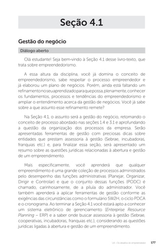 U4 - Os desafios do empreendedor 177
Seção 4.1
Gestão do negócio
Diálogo aberto
Olá estudante! Seja bem-vindo à Seção 4.1 desse livro-texto, que
trata sobre empreendedorismo.
A essa altura da disciplina, você já domina o conceito de
empreendedorismo, sabe respeitar o processo empreendedor e
já elaborou um plano de negócios. Porém, ainda está faltando um
refinamentonoseuaprendizadoparaquepossa,plenamente,conhecer
os fundamentos, processos e tendências do empreendedorismo e
ampliar o entendimento acerca da gestão de negócios. Você já sabe
sobre a que assunto esse refinamento remete?
Na Seção 4.1, o assunto será a gestão do negócio, retomando o
conceito de processo abordado nas seções 1.4 e 3.1 e aprofundando
a questão da organização dos processos da empresa. Serão
apresentadas ferramentas de gestão com preciosas dicas sobre
entidades que prestam assessoria à gestão (Sebrae, incubadoras,
franquias etc.) e, para finalizar essa seção, será apresentado um
resumo sobre as questões jurídicas relacionadas à abertura e gestão
de um empreendimento.
Mais especificamente, você aprenderá que qualquer
empreendimento é uma grande coleção de processos administrados
pelo desempenho das funções administrativas (Planejar, Organizar,
Dirigir e Controlar) e que o conjunto dessas funções (PODC) é
chamado, carinhosamente, de a pílula do administrador. Você
também aprenderá a aplicar ferramentas de gestão conforme as
exigências das circunstâncias como o formulário 5W2H, o ciclo PDCA
e o cronograma. Ao terminar a Seção 4.1 você estará apto a conhecer
um sistema eletrônico de gerenciamento (Enterprise Resource
Planning – ERP) e a saber onde buscar assessoria à gestão (Sebrae,
cooperativas, incubadoras, franquias etc.), considerando as questões
jurídicas ligadas à abertura e gestão de um empreendimento.
 