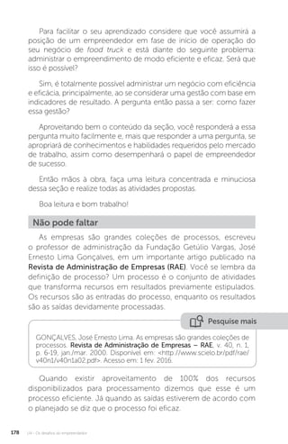 U4 - Os desafios do empreendedor
178
Para facilitar o seu aprendizado considere que você assumirá a
posição de um empreendedor em fase de início de operação do
seu negócio de food truck e está diante do seguinte problema:
administrar o empreendimento de modo eficiente e eficaz. Será que
isso é possível?
Sim, é totalmente possível administrar um negócio com eficiência
e eficácia, principalmente, ao se considerar uma gestão com base em
indicadores de resultado. A pergunta então passa a ser: como fazer
essa gestão?
Aproveitando bem o conteúdo da seção, você responderá a essa
pergunta muito facilmente e, mais que responder a uma pergunta, se
apropriará de conhecimentos e habilidades requeridos pelo mercado
de trabalho, assim como desempenhará o papel de empreendedor
de sucesso.
Então mãos à obra, faça uma leitura concentrada e minuciosa
dessa seção e realize todas as atividades propostas.
Boa leitura e bom trabalho!
Não pode faltar
As empresas são grandes coleções de processos, escreveu
o professor de administração da Fundação Getúlio Vargas, José
Ernesto Lima Gonçalves, em um importante artigo publicado na
Revista de Administração de Empresas (RAE). Você se lembra da
definição de processo? Um processo é o conjunto de atividades
que transforma recursos em resultados previamente estipulados.
Os recursos são as entradas do processo, enquanto os resultados
são as saídas devidamente processadas.
Pesquise mais
GONÇALVES, José Ernesto Lima. As empresas são grandes coleções de
processos. Revista de Administração de Empresas – RAE, v. 40, n. 1,
p. 6-19, jan./mar. 2000. Disponível em: http://www.scielo.br/pdf/rae/
v40n1/v40n1a02.pdf. Acesso em: 1 fev. 2016.
Quando existir aproveitamento de 100% dos recursos
disponibilizados para processamento dizemos que esse é um
processo eficiente. Já quando as saídas estiverem de acordo com
o planejado se diz que o processo foi eficaz.
 