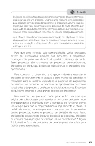 U4 - Os desafios do empreendedor 179
Assimile
Eficiênciaéotermoutilizadoparadesignarumamedidadeaproveitamento
dos recursos em um processo. Quando uma máquina tem capacidade
para produzir cem mil pregadores por mês e produz um volume igual ou
maior que esse valor denomina-se esse processo de muito eficiente, por
outro lado, se a produção real for de 80 mil pregadores, por exemplo, esse
seria um processo com baixa eficiência. A eficiência está ligada aos meios.
Já a eficácia está relacionada com a consecução dos objetivos, no caso
dos pregadores, eles devem estar de acordo com o que a clientela busca
e ter a sua produção – eficiente ou não – toda comercializada. A eficácia
está ligada aos fins.
Para que uma refeição seja comercializada, vários processos
devem ser executados. Compra dos alimentos, a preparação,
montagem do prato, atendimento do pedido, cobrança da conta.
Esses processos são chamados de processos pré-operacionais,
processos de produção, processos operacionais e processos pós-
operacionais.
Para contratar o cozinheiro e o garçom deve-se executar o
processo de recrutamento e seleção e para mantê-los satisfeitos e
motivados para o trabalho, executa-se o processo de pagamento
de salários que depende do processo de apontamento das horas
trabalhadas e do processo de desconto das faltas e atrasos. Entendeu
porque uma empresa é uma grande coleção de processos?
Isso mesmo, um processo pode gerar outro processo que
exigirá um subprocesso para atender a um outro processo, tudo
interdependente e interligado com a obrigação de funcionar como
um relógio para que o empreendimento seja eficiente e eficaz. O
pedido de vendas, por exemplo, é um processo que dispara muitos
outros processos, como o processo de emissão da nota fiscal,
processo de despacho do produto, processo de cobrança, processo
de compra para reposição de estoque. Muito complicado? A Figura
4.1 ilustrará o fluxo de processos de uma empresa atacadista para
facilitar o seu aprendizado.
 
