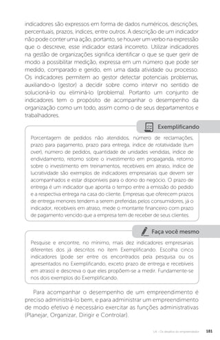 U4 - Os desafios do empreendedor 181
indicadores são expressos em forma de dados numéricos, descrições,
percentuais, prazos, índices, entre outros. A descrição de um indicador
não pode conter uma ação, portanto, se houver um verbo na expressão
que o descreve, esse indicador estará incorreto. Utilizar indicadores
na gestão de organizações significa identificar o que se quer gerir de
modo a possibilitar medição, expressa em um número que pode ser
medido, comparado e gerido, em uma dada atividade ou processo.
Os indicadores permitem ao gestor detectar potenciais problemas,
auxiliando-o (gestor) a decidir sobre como intervir no sentido de
solucioná-lo ou eliminá-lo (problema). Portanto um conjunto de
indicadores tem o propósito de acompanhar o desempenho da
organização como um todo, assim como o de seus departamentos e
trabalhadores.
Exemplificando
Porcentagem de pedidos não atendidos, número de reclamações,
prazo para pagamento, prazo para entrega, índice de rotatividade (turn
over), número de pedidos, quantidade de unidades vendidas, índice de
endividamento, retorno sobre o investimento em propaganda, retorno
sobre o investimento em treinamentos, recebíveis em atraso, índice de
lucratividade são exemplos de indicadores empresariais que devem ser
acompanhados e estar disponíveis para o dono do negócio. O prazo de
entrega é um indicador que aponta o tempo entre a emissão do pedido
e a respectiva entrega na casa do cliente. Empresas que oferecem prazos
de entrega menores tendem a serem preferidas pelos consumidores, já o
indicador, recebíveis em atraso, mede o montante financeiro com prazo
de pagamento vencido que a empresa tem de receber de seus clientes.
Faça você mesmo
Pesquise e encontre, no mínimo, mais dez indicadores empresariais
diferentes dos já descritos no item Exemplificando. Escolha cinco
indicadores (pode ser entre os encontrados pela pesquisa ou os
apresentados no Exemplificando, exceto prazo de entrega e recebíveis
em atraso) e descreva o que eles propõem-se a medir. Fundamente-se
nos dois exemplos do Exemplificando.
Para acompanhar o desempenho de um empreendimento é
preciso administrá-lo bem, e para administrar um empreendimento
de modo efetivo é necessário exercitar as funções administrativas
(Planejar, Organizar, Dirigir e Controlar).
 