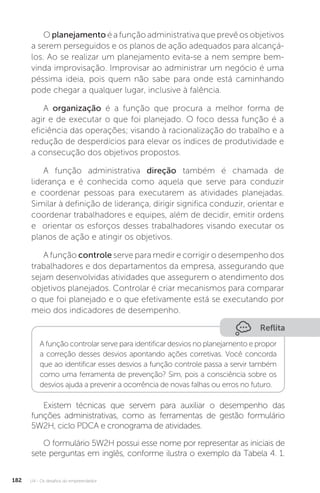 U4 - Os desafios do empreendedor
182
O planejamento é a função administrativa que prevê os objetivos
a serem perseguidos e os planos de ação adequados para alcançá-
los. Ao se realizar um planejamento evita-se a nem sempre bem-
vinda improvisação. Improvisar ao administrar um negócio é uma
péssima ideia, pois quem não sabe para onde está caminhando
pode chegar a qualquer lugar, inclusive à falência.
A organização é a função que procura a melhor forma de
agir e de executar o que foi planejado. O foco dessa função é a
eficiência das operações; visando à racionalização do trabalho e a
redução de desperdícios para elevar os índices de produtividade e
a consecução dos objetivos propostos.
A função administrativa direção também é chamada de
liderança e é conhecida como aquela que serve para conduzir
e coordenar pessoas para executarem as atividades planejadas.
Similar à definição de liderança, dirigir significa conduzir, orientar e
coordenar trabalhadores e equipes, além de decidir, emitir ordens
e orientar os esforços desses trabalhadores visando executar os
planos de ação e atingir os objetivos.
A função controle serve para medir e corrigir o desempenho dos
trabalhadores e dos departamentos da empresa, assegurando que
sejam desenvolvidas atividades que assegurem o atendimento dos
objetivos planejados. Controlar é criar mecanismos para comparar
o que foi planejado e o que efetivamente está se executando por
meio dos indicadores de desempenho.
Reflita
A função controlar serve para identificar desvios no planejamento e propor
a correção desses desvios apontando ações corretivas. Você concorda
que ao identificar esses desvios a função controle passa a servir também
como uma ferramenta de prevenção? Sim, pois a consciência sobre os
desvios ajuda a prevenir a ocorrência de novas falhas ou erros no futuro.
Existem técnicas que servem para auxiliar o desempenho das
funções administrativas, como as ferramentas de gestão formulário
5W2H, ciclo PDCA e cronograma de atividades.
O formulário 5W2H possui esse nome por representar as iniciais de
sete perguntas em inglês, conforme ilustra o exemplo da Tabela 4. 1.
 
