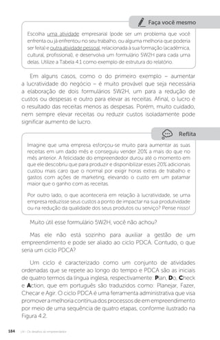 U4 - Os desafios do empreendedor
184
Faça você mesmo
Escolha uma atividade empresarial (pode ser um problema que você
enfrenta ou já enfrentou no seu trabalho, ou alguma melhoria que poderia
ser feita) e outra atividade pessoal, relacionada à sua formação (acadêmica,
cultural, profissional), e desenvolva um formulário 5W2H para cada uma
delas. Utilize a Tabela 4.1 como exemplo de estrutura do relatório.
Em alguns casos, como o do primeiro exemplo – aumentar
a lucratividade do negócio – é muito provável que seja necessária
a elaboração de dois formulários 5W2H, um para a redução de
custos ou despesas e outro para elevar as receitas. Afinal, o lucro é
o resultado das receitas menos as despesas. Porém, muito cuidado,
nem sempre elevar receitas ou reduzir custos isoladamente pode
significar aumento de lucro.
Reflita
Imagine que uma empresa esforçou-se muito para aumentar as suas
receitas em um dado mês e conseguiu vender 20% a mais do que no
mês anterior. A felicidade do empreendedor durou até o momento em
que ele descobriu que para produzir e disponibilizar esses 20% adicionais
custou mais caro que o normal por exigir horas extras de trabalho e
gastos com ações de marketing, elevando o custo em um patamar
maior que o ganho com as receitas.
Por outro lado, o que aconteceria em relação à lucratividade, se uma
empresa reduzisse seus custos a ponto de impactar na sua produtividade
ou na redução da qualidade dos seus produtos ou serviço? Pense nisso!
Muito útil esse formulário 5W2H, você não achou?
Mas ele não está sozinho para auxiliar a gestão de um
empreendimento e pode ser aliado ao ciclo PDCA. Contudo, o que
seria um ciclo PDCA?
Um ciclo é caracterizado como um conjunto de atividades
ordenadas que se repete ao longo do tempo e PDCA são as iniciais
de quatro termos da língua inglesa, respectivamente: Plan, Do, Check
e Action, que em português são traduzidos como: Planejar, Fazer,
Checar e Agir. O ciclo PDCA é uma ferramenta administrativa que visa
promoveramelhoriacontínuadosprocessosdeemempreendimento
por meio de uma sequência de quatro etapas, conforme ilustrado na
Figura 4.2.
 