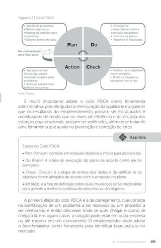 U4 - Os desafios do empreendedor 185
Fonte: O autor.
Figura 4.2 | Ciclo PDCA
• Identificar problemas;
• Definir objetivos e
métodos de trabalho para
resolvê-los;
• Elaborar planos de ação.
Retroalimentação
para novo ciclo.
• Agir para corrigir
distorções, propor
melhorias ou para evitar
problemas;
• Reforçar e disseminar
práticas de sucesso.
• Orientar os
colaboradores sobre a
execução dos planos;
• Executar os planos;
• Registrar os resultados.
• Verificar se os objetivos
foram atingidos;
• Medir e comparar o
planejado com o real.
Action
Plan
Check
Do
É muito importante adotar o ciclo PDCA como ferramenta
administrativa, pois ele ajuda na mensuração da qualidade e a garantir
que os resultados do empreendimento possam ser estruturados e
monitorados de modo que os níveis de eficiência e de eficácia dos
esforços organizacionais, possam ser verificados, além de se tratar de
uma ferramenta que auxilia na prevenção e correção de erros.
Assimile
Etapas do Ciclo PDCA:
• Plan (Planejar): consiste em estipular objetivos e meios para alcançá-los.
• Do (Fazer): é a fase de execução do plano de acordo como ele foi
planejado.
• Check (Checar): é a etapa de análise dos dados e de verificar se os
objetivos foram atingidos de acordo com o proposto no plano.
• Act (Agir): é a fase de definição sobre quais mudanças serão necessárias
para garantir a melhoria contínua do processo ou do negócio.
A primeira etapa do ciclo PDCA é a de planejamento, que consiste
na identificação de um problema a ser resolvido ou um processo a
ser melhorado e então descrever onde se quer chegar e como se
chegará lá. Em alguns casos, a solução pode estar em outra empresa
ou até mesmo em um concorrente. O empreendedor pode adotar
o benchmarking como ferramenta para identificar boas práticas no
mercado.
 