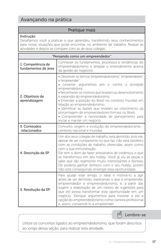 U1 - Panorama do empreendedorismo 17
Pratique mais
Instrução
Desafiamos você a praticar o que aprendeu, transferindo seus conhecimentos
para novas situações que pode encontrar no ambiente de trabalho. Realize as
atividades e depois as compare com as de seus colegas.
“Pensando como um empreendedor”
1. Competência de
fundamentos de área
Conhecer os fundamentos, processos e tendências do
empreendedorismo e ampliar o entendimento acerca
da gestão de negócios.
2. Objetivos de
aprendizagem
• Descrever os termos “empreendedorismo”, “empreendedor”
e“empreender”.
• Levantar argumentos pró e contra a atividade
empreendedora.
• Reconhecer os motivos que levaram ao desenvolvimento
e expansão do empreendedorismo.
• Entender a posição do Brasil no contexto mundial em
relação ao empreendedorismo.
• Identificar as razões que levaram ao crescimento da
porcentagem de empreendedores formais no Brasil.
• Compreender a necessidade de planejamento para
iniciar e manter um negócio.
3. Conteúdos
relacionados
Conceito, origem e evolução do empreendedorismo -
contexto nacional e mundial.
4. Descrição da SP
Um dos seus colegas de trabalho será demitido, pois ele,
apesar de ser competente no que faz, não está satisfeito
com as condições de trabalho oferecidas, assim como
com a sua remuneração.
Ele tem o dom de fazer artesanatos de cerâmica, o que
se transformou em seu hobby. Você já viu as peças e
sabe que são realmente muito interessantes e bonitas.
Ele poderia ganhar dinheiro com o seu hobby, porém
não está conseguindo enxergar essa oportunidade.
5. Resolução da SP:
Para ajudar esse amigo, o ideal é motivá-lo a agir
antes de ser demitido, explicando o que é empreender,
empreendedor e empreendedorismo, e, a partir daí,
sugerir a elaboração de um roteiro de sugestões para
que ele possa transformar esta oportunidade em um
negócio. Elenque argumentos para mostrar a ele a
opção do empreendedorismo como carreira profissional
e, assim, convencê-lo a empreender.
Avançando na prática
Lembre-se
Utilize os conceitos ligados ao empreendedorismo, que foram descritos
ao longo dessa seção, para realizar esta atividade.
 