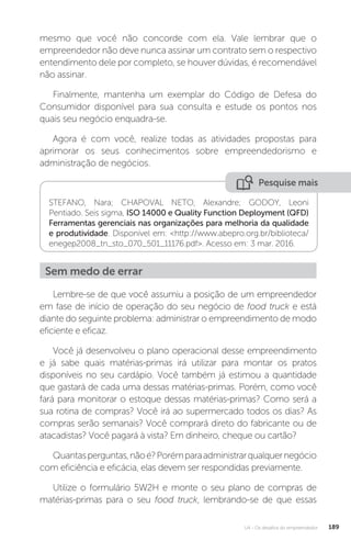 U4 - Os desafios do empreendedor 189
mesmo que você não concorde com ela. Vale lembrar que o
empreendedor não deve nunca assinar um contrato sem o respectivo
entendimento dele por completo, se houver dúvidas, é recomendável
não assinar.
Finalmente, mantenha um exemplar do Código de Defesa do
Consumidor disponível para sua consulta e estude os pontos nos
quais seu negócio enquadra-se.
Agora é com você, realize todas as atividades propostas para
aprimorar os seus conhecimentos sobre empreendedorismo e
administração de negócios.
Pesquise mais
STEFANO, Nara; CHAPOVAL NETO, Alexandre; GODOY, Leoni
Pentiado. Seis sigma, ISO 14000 e Quality Function Deployment (QFD)
Ferramentas gerenciais nas organizações para melhoria da qualidade
e produtividade. Disponível em: http://www.abepro.org.br/biblioteca/
enegep2008_tn_sto_070_501_11176.pdf. Acesso em: 3 mar. 2016.
Sem medo de errar
Lembre-se de que você assumiu a posição de um empreendedor
em fase de início de operação do seu negócio de food truck e está
diante do seguinte problema: administrar o empreendimento de modo
eficiente e eficaz.
Você já desenvolveu o plano operacional desse empreendimento
e já sabe quais matérias-primas irá utilizar para montar os pratos
disponíveis no seu cardápio. Você também já estimou a quantidade
que gastará de cada uma dessas matérias-primas. Porém, como você
fará para monitorar o estoque dessas matérias-primas? Como será a
sua rotina de compras? Você irá ao supermercado todos os dias? As
compras serão semanais? Você comprará direto do fabricante ou de
atacadistas? Você pagará à vista? Em dinheiro, cheque ou cartão?
Quantasperguntas,nãoé?Porémparaadministrarqualquernegócio
com eficiência e eficácia, elas devem ser respondidas previamente.
Utilize o formulário 5W2H e monte o seu plano de compras de
matérias-primas para o seu food truck, lembrando-se de que essas
 