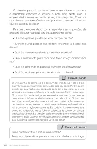 U4 - Os desafios do empreendedor
196
O primeiro passo é conhecer bem o seu cliente e para isso
é importante conhecer e registrar o perfil dele. Neste caso, o
empreendedor deverá responder às seguintes perguntas: Como os
seus clientes compram? Qual é o comportamento do consumidor dos
seus produtos ou serviços?
Para que o empreendedor possa responder a essas questões, ele
precisará procurar respostas para outras perguntas como:
• Quem é a pessoa que decide se vai comprar ou não?
• Existem outras pessoas que podem influenciar a pessoa que
decide?
• Qual é o momento preferido para realizar a compra?
• Qual é o montante gasto com produtos e serviços similares aos
seus?
• Qual é o local onde os produtos e serviços são consumidos?
• Qual é o local ideal para se comunicar com o cliente?
Exemplificando
O animalzinho de estimação é o consumidor final da sua ração e é ele
quem brincará com os mimos comprados pelo seu dono. Porém, quem
decide por qual ração será comprada pode ser o seu dono ou o seu
veterinário com a prescrição de uma ração especial. Porém, o cônjuge,
filhos, parentes ou até amigos podem palpitar sobre a compra de uma
outra ração e influenciar diretamente o dono do animal. O dono do
animal pode ser alguém bastante ocupado e comprar a ração do seu cão
por telefone ou pela internet, ou ainda ele pode fazer questão de ir até a
loja e comprar a ração pessoalmente. Ele pode ir à loja semanalmente e
comprar 1 kg da ração marca Kchorro, dois ossos de couro e um pacote
de biscoitos caninos. Ele também pode sempre dar banho no seu animal
quando vai à loja. Quantas informações preciosas podem ser levantadas
para auxiliar no sucesso do negócio, você não acha?
Faça você mesmo
Então, que tal construir o perfil de uma clientela?
Pense nos clientes da empresa em que você trabalha e tente traçar
 