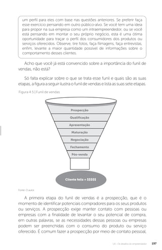 U4 - Os desafios do empreendedor 197
um perfil para eles com base nas questões anteriores. Se preferir faça
esse exercício pensando em outro público-alvo. Se você tem uma ideia
para propor na sua empresa como um intraempreendedor, ou se você
está pensando em montar o seu próprio negócio, esta é uma ótima
oportunidade para traçar o perfil dos consumidores dos produtos ou
serviços oferecidos. Observe, tire fotos, faça filmagens, faça entrevistas,
enfim, levante a maior quantidade possível de informações sobre o
comportamento desses clientes.
Acho que você já está convencido sobre a importância do funil de
vendas, não está?
Só falta explicar sobre o que se trata esse funil e quais são as suas
etapas,afiguraaseguirilustraofunildevendaselistaassuasseteetapas.
Fonte: O autor.
Figura 4.5 | Funil de vendas
Prospecção
Qualificação
Apresentação
Maturação
Negociação
Fechamento
Pós-venda
Cliente feliz = $$$$$
A primeira etapa do funil de vendas é a prospecção, que é o
momento de identificar potenciais compradores para os seus produtos
ou serviços. A prospecção exige manter contato com pessoas ou
empresas com a finalidade de levantar o seu potencial de compra,
em outras palavras, se as necessidades dessas pessoas ou empresas
podem ser preenchidas com o consumo do produto ou serviço
oferecido. É comum fazer a prospecção por meio de contato pessoal,
 