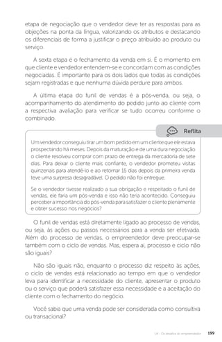 U4 - Os desafios do empreendedor 199
etapa de negociação que o vendedor deve ter as respostas para as
objeções na ponta da língua, valorizando os atributos e destacando
os diferenciais de forma a justificar o preço atribuído ao produto ou
serviço.
A sexta etapa é o fechamento da venda em si. É o momento em
que cliente e vendedor entendem-se e concordam com as condições
negociadas. É importante para os dois lados que todas as condições
sejam registradas e que nenhuma dúvida perdure para ambos.
A última etapa do funil de vendas é a pós-venda, ou seja, o
acompanhamento do atendimento do pedido junto ao cliente com
a respectiva avaliação para verificar se tudo ocorreu conforme o
combinado.
Reflita
Umvendedorconseguiutirarumbompedidoemumclientequeeleestava
prospectando há meses. Depois da maturação e de uma dura negociação
o cliente resolveu comprar com prazo de entrega da mercadoria de sete
dias. Para deixar o cliente mais confiante, o vendedor prometeu visitas
quinzenais para atendê-lo e ao retornar 15 dias depois da primeira venda
teve uma surpresa desagradável. O pedido não foi entregue.
Se o vendedor tivesse realizado a sua obrigação e respeitado o funil de
vendas, ele faria um pós-venda e isso não teria acontecido. Conseguiu
perceberaimportânciadopós-vendaparasatisfazeroclienteplenamente
e obter sucesso nos negócios?
O funil de vendas está diretamente ligado ao processo de vendas,
ou seja, às ações ou passos necessários para a venda ser efetivada.
Além do processo de vendas, o empreendedor deve preocupar-se
também com o ciclo de vendas. Mas, espera aí, processo e ciclo não
são iguais?
Não são iguais não, enquanto o processo diz respeito às ações,
o ciclo de vendas está relacionado ao tempo em que o vendedor
leva para identificar a necessidade do cliente, apresentar o produto
ou o serviço que poderá satisfazer essa necessidade e a aceitação do
cliente com o fechamento do negócio.
Você sabia que uma venda pode ser considerada como consultiva
ou transacional?
 