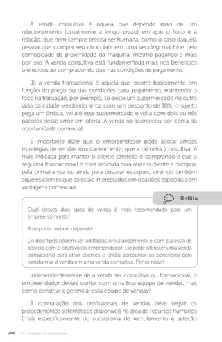 U4 - Os desafios do empreendedor
200
A venda consultiva é aquela que depende mais de um
relacionamento (usualmente a longo prazo) em que o foco é a
relação, que nem sempre precisa ser humana, como o caso daquela
pessoa que compra seu chocolate em uma vending machine pela
comodidade da proximidade da máquina, mesmo pagando a mais
por isso. A venda consultiva está fundamentada mais nos benefícios
oferecidos ao comprador do que nas condições de pagamento.
Já a venda transacional é aquela que ocorre basicamente em
função do preço ou das condições para pagamento, mantendo o
foco na transação, por exemplo, se existe um supermercado no outro
lado da cidade vendendo arroz com um desconto de 10%, o sujeito
pega um ônibus, vai até esse supermercado e volta com dois ou três
pacotes desse arroz em oferta. A venda só aconteceu por conta da
oportunidade comercial.
É importante dizer que o empreendedor pode adotar ambas
estratégias de vendas simultaneamente, que a primeira (consultiva) é
mais indicada para manter o cliente satisfeito e comprando e que a
segunda (transacional) é mais indicada para atrair o cliente a comprar
pela primeira vez ou ainda para desovar estoques, atraindo também
aqueles clientes que só estão interessados em ocasiões especiais com
vantagens comerciais.
Reflita
Qual desses dois tipos de venda é mais recomendado para um
empreendimento?
A resposta certa é: depende!
Os dois tipos podem ser adotados simultaneamente e com sucesso de
acordo com o objetivo do empreendedor. Ele pode oferecer uma venda
transacional para atrair clientes e então apresentar os benefícios para
transformar a venda em uma venda consultiva. Pense nisso!
Independentemente de a venda ser consultiva ou transacional, o
empreendedor deverá contar com uma boa equipe de vendas, mas
como construir e gerenciar essa equipe de vendas?
A contratação dos profissionais de vendas deve seguir os
procedimentos sistemáticos disponíveis na área de recursos humanos
(mais especificamente do subsistema de recrutamento e seleção
 