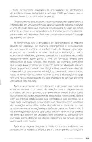U4 - Os desafios do empreendedor 201
– RS), devidamente adaptados às necessidades de identificação
de conhecimentos, habilidades e atitudes (CHA) peculiares para o
desenvolvimento das atividades de vendas.
Orecrutamentoéosubsistemaresponsávelporatrairosprofissionais
interessados em uma determinada oportunidade de trabalho. Recrutar
é uma atividade tática que mobiliza recursos para divulgar, de modo
eficiente e eficaz, as oportunidades de trabalho, preferencialmente,
para o maior número de profissionais que apresentem o perfil da vaga
de trabalho em aberto.
As ferramentas para a divulgação de oportunidades de trabalho
devem ser adotadas de maneira contingencial e circunstancial,
ou seja, para se escolher o melhor modo de divulgar uma vaga,
é preciso se considerar o nível hierárquico (estratégico, tático,
operacional – diretores, gerentes, vendedores e assistentes de vendas
respectivamente) assim como o nível de formação exigido para
desenvolver as suas funções. Isso implica, por exemplo, considerar
que a vaga para vendedor ou assistente pode ser divulgada em um
jornal de grande circulação para atingir e atrair um número maior de
interessados, já para um nível estratégico, contratação de um diretor,
talvez o jornal não traz tanto retorno quanto a divulgação da vaga
em uma revista especializada, ou pela prestação de serviços por uma
consultoria especializada.
Após esse processo de recrutamento e de posse dos currículos
enviados inicia-se o processo de seleção com a triagem desses
currículos, em outras palavras, o empreendedor deverá analisar todos
os currículos recebidos, descartando aqueles que não estão de acordo
com os critérios estabelecidos para contratação, por exemplo, se a
vaga exige nível superior, os currículos que não contiverem indicação
de formação universitária serão descartados e somente os que
apresentarem essa formação é que serão aproveitados. Porém, não é
só a formação educacional que conta, existem vários outros critérios
de corte que podem ser utilizados para descartar ou aproveitar um
currículo, como domínio do idioma, experiência na função, possuir
automóvel, entre outros.
Após essa triagem chega-se à massa crítica de candidatos que
apresentam os requisitos exigidos para o desempenho da função e
 