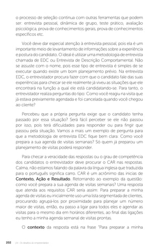 U4 - Os desafios do empreendedor
202
o processo de seleção continua com outras ferramentas que podem
ser: entrevista pessoal, dinâmica de grupo, teste prático, avaliação
psicológica, prova de conhecimentos gerais, prova de conhecimentos
específicos etc.
Você deve dar especial atenção à entrevista pessoal, pois ela é um
importante meio de levantamento de informações sobre a experiência
eposturadocandidato.Oidealéutilizarumametodologiadeentrevista
chamada de EDC ou Entrevista de Descrição Comportamental. Não
se assuste com o nome, pois esse tipo de entrevista é simples de se
executar quando existe um bom planejamento prévio. Na entrevista
EDC, o entrevistador procura fazer com que o candidato fale das suas
experiências para checar se ele realmente já viveu as situações que ele
encontrará na função a qual ele está candidatando-se. Para tanto, o
entrevistador realiza perguntas do tipo: Como você reagiu na visita que
já estava previamente agendada e foi cancelada quando você chegou
ao cliente?
Percebeu que a própria pergunta exige que o candidato tenha
passado por essa situação? Será fácil perceber se ele não passou
por isso, pois terá dificuldades para responder ou para fingir que
passou pela situação. Vamos a mais um exemplo de pergunta para
que a metodologia de entrevista EDC fique bem clara: Como você
prepara a sua agenda de visitas semanais? Só quem já preparou um
planejamento de visitas poderá responder.
Para checar a veracidade das respostas ou o grau de competência
dos candidatos o entrevistador deve procurar o CAR nas respostas.
Calma, não estamos falando da palavra da língua inglesa que traduzida
para o português significa carro. CAR é um acrônimo das inicias de
Contexto, Ação e Resultado. Retornando ao exemplo da questão:
como você prepara a sua agenda de visitas semanais? Uma resposta
que atenda aos requisitos CAR seria assim: Para preparar a minha
agenda de visitas eu inicialmente uso uma lista segmentada de clientes,
procurando agrupá-los por proximidade para planejar um número
maior de visitas, então, eu passo a ligar para todos eles e agendar as
visitas para o mesmo dia em horários diferentes, ao final das ligações
eu tenho a minha agenda semanal de visitas prontas.
O contexto da resposta está na frase “Para preparar a minha
 