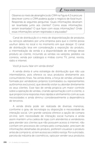 U4 - Os desafios do empreendedor
206
Faça você mesmo
Observe os níveis de abrangência do CRM na Figura 4.2 e procure
descrever como o CRM poderia ajudar o negócio de food truck.
Responda às seguintes perguntas: Quais informações deveriam
ser levantadas junto aos clientes? Como essas informações
seriam levantadas? O que fazer com essas informações? Onde
essas informações seriam registradas e arquivadas?
Canal de distribuição é o meio de disponibilização de produtos
ou serviços adotados por uma empresa para que o cliente possa
usufruir deles no local e no momento em que desejar. O canal
de distribuição leva em consideração a exposição do produto,
a intermediação da venda e a disponibilidade de entrega desse
produto ao cliente, incluindo as vendas via varejista, pedidos via
correios, venda por catálogos e mídias como TV, jornal, revista,
rádio e internet.
Você já ouviu falar em venda direta?
A venda direta é uma estratégia de distribuição que não usa
intermediários, pois oferece os seus produtos diretamente aos
consumidores finais. Na venda direta, a força de vendas utilizada é
formada por vendedores próprios (contratados ou representantes
autônomos exclusivos), que deverão visitar ou abordar diretamente
os seus clientes. Esse tipo de venda propicia um maior controle
sobre a operação de vendas, criando aproximação com o cliente, o
que proporciona respostas mais rápidas e alinhamento com as suas
necessidades e ainda diminui consideravelmente a dependência
de terceiros.
A venda direta pode ser realizada de diversas maneiras,
conforme o grau de tecnologia ou disposição e necessidade de
interação social. Um grande varejista oferece a opção de compra
on-line, sem necessidade de interação social humana e ainda
assim mantém uma cadeia de lojas com atendentes e vendedores
para atender aos clientes que não possuem acesso à internet, não
confiam em processos de compra pelo computador, precisam de
informações detalhadas do produto, preferem visualizar o produto
antesdecomprá-lo,sótemacessoaocréditovialoja.Poroutrolado,
parcela da indústria de cosméticos, opta por vender seus produtos
 