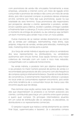 U4 - Os desafios do empreendedor 207
com promotores de venda não vinculados formalmente a essas
empresas, utilizando a internet como um meio de ligação entre
consumidor e promotor de vendas e não como um meio de venda
direta, pois não é possível comprar os produtos dessas empresas
on-line, somente por meio das suas promotoras, quase na sua
totalidade do sexo feminino. Essas promotoras são responsáveis
por prospectar, abordar o cliente, apresentar o produto, vender,
enviar o pedido para a fábrica, receber o pedido, entregar o pedido
e finalmente fazer a cobrança. É muito comum nessa atividade que
o momento da entrega do produto ou da cobrança seja também
um bom momento para vender mais e tirar um novo pedido.
Outras maneiras de se realizar vendas diretamente ao cliente
são as vendas por catálogos, telemarketing, mala direta, lojas
próprias, máquinas de vendas, vendas pela televisão, marketing de
rede, marketing direto (venda porta a porta).
Já a força de venda indireta é aquela que utiliza os vendedores
dos seus representantes ou distribuidores, ou vendedores
autônomos sem vínculo formal. Essa opção fornece uma maior
cobertura de mercado com um custo e risco mais reduzido,
compartilhado com a cadeia de fornecimento.
Na venda indireta, o produtor tem por objetivo disponibilizar
o seu produto no maior número possível de pontos de venda e é
recomendado para produtos de alto consumo com alta frequência
de compras e preços relativamente baixos. Quando se trata de bens
de conveniência, é extremamente importante oferecer o produto
no local onde os consumidores esperam encontrá-lo, pois existe
uma forte tendência de o consumidor trocar de marca caso não
encontre aquela que ele deseja.
Para terminar essa seção vamos tratar dos intermediários. São
eles que disponibilizam os produtos e os tornam acessíveis aos
clientes, contribuindo para traçar um caminho entre quem produz
e quem quer comprar. Os principais intermediários atuantes
em um canal de distribuição são os varejistas, os atacadistas, os
distribuidores e os representantes comerciais.
O varejista é aquele que realiza a venda diretamente ao cliente
final (lojas, supermercados e bazares). Já o atacadista compra
 
