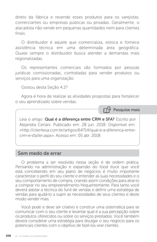 U4 - Os desafios do empreendedor
208
direto da fábrica e revende esses produtos para os varejistas,
comerciantes ou empresas públicas ou privadas. Geralmente, o
atacadista não vende em pequenas quantidades nem para clientes
finais.
O distribuidor é aquele que comercializa, estoca e fornece
assistência técnica em uma determinada área geográfica.
Quase sempre o distribuidor busca atender a demandas mais
regionalizadas.
Os representantes comerciais são formados por pessoas
jurídicas comissionadas, contratadas para vender produtos ou
serviços para uma organização.
Gostou desta Seção 4.2?
Agora é hora de realizar as atividades propostas para fortalecer
o seu aprendizado sobre vendas.
Pesquise mais
Leia o artigo: Qual é a diferença entre CRM e SFA? Escrito por
Alejandra Ceriani. Publicado em: 28 jun. 2018. Disponível em:
http://clientesa.com.br/artigos/64714/qual-e-a-diferenca-entre-
crm-e-sfa/ler.aspx. Acesso em: 05 abr. 2018.
Sem medo de errar
O problema a ser resolvido nessa seção é de ordem prática.
Pensando na administração e expansão do food truck que você
está concebendo em seu plano de negócios é muito importante
caracterizar o perfil do seu cliente e entender as suas necessidades e o
seu comportamento de compra, criando assim condições para atraí-lo
a comprar no seu empreendimento frequentemente. Para tanto você
deverá adotar a técnica do funil de vendas e definir uma estratégia de
vendas para ajudá-lo a suprir as necessidades de seus clientes e deste
modo vender mais.
Você pode e deve ser criativo e construir uma sistemática para se
comunicar com o seu cliente e levantar qual é a sua percepção sobre
os produtos oferecidos ou sobre os serviços prestados. Você também
deverá considerar uma estratégia para divulgar o seu negócio para os
potenciais clientes com o objetivo de fazê-los virar clientes.
 