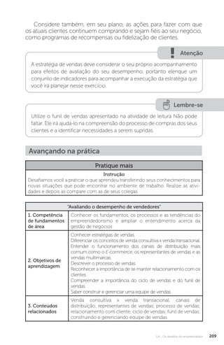 U4 - Os desafios do empreendedor 209
Considere também, em seu plano, as ações para fazer com que
os atuais clientes continuem comprando e sejam fiéis ao seu negócio,
como programas de recompensas ou fidelização de clientes.
Atenção
A estratégia de vendas deve considerar o seu próprio acompanhamento
para efeitos de avaliação do seu desempenho, portanto elenque um
conjunto de indicadores para acompanhar a execução da estratégia que
você irá planejar nesse exercício.
Lembre-se
Utilize o funil de vendas apresentado na atividade de leitura Não pode
faltar. Ele irá ajudá-lo na compreensão do processo de compras dos seus
clientes e a identificar necessidades a serem supridas.
Avançando na prática
Pratique mais
Instrução
Desafiamos você a praticar o que aprendeu transferindo seus conhecimentos para
novas situações que pode encontrar no ambiente de trabalho. Realize as ativi-
dades e depois as compare com as de seus colegas.
“Avaliando o desempenho de vendedores”
1. Competência
de fundamentos
de área
Conhecer os fundamentos, os processos e as tendências do
empreendedorismo e ampliar o entendimento acerca da
gestão de negócios
2. Objetivos de
aprendizagem
Conhecer estratégias de vendas.
Diferenciar os conceitos de venda consultiva x venda transacional.
Entender o funcionamento dos canais de distribuição mais
comum como o E-commerce, os representantes de vendas e as
vendas multimarcas.
Descrever o processo de vendas.
Reconhecer a importância de se manter relacionamento com os
clientes.
Compreender a importância do ciclo de vendas e do funil de
vendas.
Saber construir e gerenciar uma equipe de vendas.
3. Conteúdos
relacionados
Venda consultiva x venda transacional; canais de
distribuição; representantes de vendas; processo de vendas;
relacionamento com cliente; ciclo de vendas; funil de vendas;
construindo e gerenciando equipe de vendas.
 