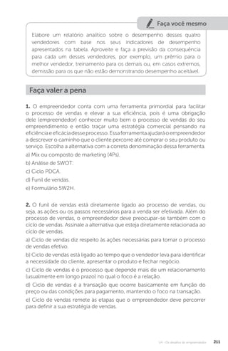 U4 - Os desafios do empreendedor 211
Faça você mesmo
Elabore um relatório analítico sobre o desempenho desses quatro
vendedores com base nos seus indicadores de desempenho
apresentados na tabela. Aproveite e faça a previsão da consequência
para cada um desses vendedores, por exemplo, um prêmio para o
melhor vendedor, treinamento para os demais ou, em casos extremos,
demissão para os que não estão demonstrando desempenho aceitável.
Faça valer a pena
1. O empreendedor conta com uma ferramenta primordial para facilitar
o processo de vendas e elevar a sua eficiência, pois é uma obrigação
dele (empreendedor) conhecer muito bem o processo de vendas do seu
empreendimento e então traçar uma estratégia comercial pensando na
eficiênciaeeficáciadesseprocesso.Essaferramentaajudaráoempreendedor
a descrever o caminho que o cliente percorre até comprar o seu produto ou
serviço. Escolha a alternativa com a correta denominação dessa ferramenta.
a) Mix ou composto de marketing (4Ps).
b) Análise de SWOT.
c) Ciclo PDCA.
d) Funil de vendas.
e) Formulário 5W2H.
2. O funil de vendas está diretamente ligado ao processo de vendas, ou
seja, as ações ou os passos necessários para a venda ser efetivada. Além do
processo de vendas, o empreendedor deve preocupar-se também com o
ciclo de vendas. Assinale a alternativa que esteja diretamente relacionada ao
ciclo de vendas.
a) Ciclo de vendas diz respeito às ações necessárias para tornar o processo
de vendas efetivo.
b) Ciclo de vendas está ligado ao tempo que o vendedor leva para identificar
a necessidade do cliente, apresentar o produto e fechar negócio.
c) Ciclo de vendas é o processo que depende mais de um relacionamento
(usualmente em longo prazo) no qual o foco é a relação.
d) Ciclo de vendas é a transação que ocorre basicamente em função do
preço ou das condições para pagamento, mantendo o foco na transação.
e) Ciclo de vendas remete às etapas que o empreendedor deve percorrer
para definir a sua estratégia de vendas.
 