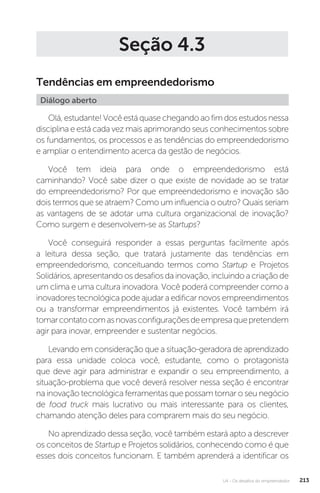 U4 - Os desafios do empreendedor 213
Seção 4.3
Tendências em empreendedorismo
Diálogo aberto
Olá, estudante! Você está quase chegando ao fim dos estudos nessa
disciplina e está cada vez mais aprimorando seus conhecimentos sobre
os fundamentos, os processos e as tendências do empreendedorismo
e ampliar o entendimento acerca da gestão de negócios.
Você tem ideia para onde o empreendedorismo está
caminhando? Você sabe dizer o que existe de novidade ao se tratar
do empreendedorismo? Por que empreendedorismo e inovação são
dois termos que se atraem? Como um influencia o outro? Quais seriam
as vantagens de se adotar uma cultura organizacional de inovação?
Como surgem e desenvolvem-se as Startups?
Você conseguirá responder a essas perguntas facilmente após
a leitura dessa seção, que tratará justamente das tendências em
empreendedorismo, conceituando termos como Startup e Projetos
Solidários, apresentando os desafios da inovação, incluindo a criação de
um clima e uma cultura inovadora. Você poderá compreender como a
inovadores tecnológica pode ajudar a edificar novos empreendimentos
ou a transformar empreendimentos já existentes. Você também irá
tomarcontatocomasnovasconfiguraçõesdeempresaquepretendem
agir para inovar, empreender e sustentar negócios.
Levando em consideração que a situação-geradora de aprendizado
para essa unidade coloca você, estudante, como o protagonista
que deve agir para administrar e expandir o seu empreendimento, a
situação-problema que você deverá resolver nessa seção é encontrar
na inovação tecnológica ferramentas que possam tornar o seu negócio
de food truck mais lucrativo ou mais interessante para os clientes,
chamando atenção deles para comprarem mais do seu negócio.
No aprendizado dessa seção, você também estará apto a descrever
os conceitos de Startup e Projetos solidários, conhecendo como é que
esses dois conceitos funcionam. E também aprenderá a identificar os
 