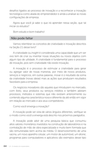 U4 - Os desafios do empreendedor
214
desafios ligados ao processo de inovação e a reconhecer a inovação
tecnológica como aliada do empreendedor e ainda a analisar as novas
configurações de empresa.
Agora que você já sabe o que irá aprender nessa seção, que tal
iniciar os estudos?
Bom estudo e bom trabalho!
Não pode faltar
Vamos relembrar os conceitos de criatividade e inovação descritos
na Seção 2.1 desse livro?
A criatividade ou insight é considerada uma capacidade que um ser
vivo tem de criar ou inventar novas situações ou novos objetos com
algum tipo de utilidade. A criatividade é fundamental para o processo
de inovação, pois sem criatividade não existe inovação.
A inovação é o processo de estimular a criatividade para gerar
ou agregar valor de novas maneiras, por meio de novos produtos,
serviços e negócios, em outras palavras, inovar é o resultado da soma
da criatividade (novas ideias) mais as ações que produzam resultados
favoráveis para a empresa.
Os negócios inovadores são aqueles que introduzem no mercado,
com êxito, seus produtos ou serviços inéditos e também adotam
processos, métodos e sistemas que não existiam anteriormente ou
contendo alguma característica nova e diferente da até então em vigor
em relação ao mercado e aos seus competidores.
Como você enxerga a inovação?
A inovação pode ser vista de vários ângulos diferentes, verifique se
o modo como você a enxerga está descrito nos próximos parágrafos.
A inovação pode advir de uma pesquisa básica que consumiu
altos valores monetários investidos na construção de laboratórios e na
contratação de mão de obra especializada e muito bem formada que
são remuneradas bem acima da média. O desenvolvimento de uma
vacina, um novo aparelho celular, um motor de automóvel, um drone,
programas para computadores e aplicativos são exemplos desse tipo
 