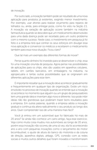 U4 - Os desafios do empreendedor 215
de inovação.
Por outro lado, a inovação também pode ser resultado de uma nova
aplicação para produtos já existentes, exigindo menor investimento.
Por exemplo, usar drones para realizar orçamento para reparos de
telhados ou, ainda, para entregar pizza, como foi visto na Seção 2.1.
A inovação via variação de aplicação ocorre também na indústria
farmacêutica quando se descobre que um medicamento desenvolvido
para uma dada doença pode ser receitado para um outro problema
com o mesmo sucesso. Neste caso, o investimento em pesquisa já foi
feito e a empresa terá que centrar os seus esforços em divulgar essa
nova aplicação e convencer os médicos a receitarem o medicamento
também para essa nova situação. Ficou claro?
Que tal mais um exemplo das diferentes formas de inovar?
Pense quanto dinheiro foi investido para se desenvolver o chip, essa
foi uma inovação oriunda de pesquisa. Agora pense nas possibilidades
de aplicações para os chips, eles são usados em aparelhos celulares,
tablets, em cartões bancários, em embalagens na indústria, na
agropecuária e tantas outras possibilidades que se originaram em
diferentes aplicações para esse item.
É importante ressaltar que a inovação deve acontecer gradualmente
e frequentemente em qualquer tipo de organização. Existe um risco
envolvido no processo de inovação quando se entende que a inovação
só acontece no momento que alguém ou um grupo de pesquisadores
tem uma grande ideia e inventam algo novo e diferente. Isso pode inibir
ideias não tão grandiosas que poderiam trazer bons resultados para
a empresa. Em outras palavras, quando a empresa adota a inovação
gradual e contínua ela altera radicalmente o seu produto ao longo dos
anos. Quer compreender isso de uma maneira mais fácil?
Você já entrou em um automóvel que foi fabricado há mais de
20 anos? Se ainda não conhece um carro antigo, faça esse exercício.
Veja como muita coisa mudou nos automóveis ao longo de 20 anos,
porém essa inovação não ocorreu de uma só vez, ela foi acontecendo
ano a ano com pequenas inovações como o lançamento do motor
bicombustível, o ajuste de altura do banco do motorista e da coluna
de direção, aparelhos digitais, airbags, GPS, conexão com as redes
sociais e muitos outros detalhes que foram inovados e transformaram
 