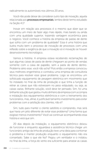 U4 - Os desafios do empreendedor
216
radicalmente os automóveis nos últimos 20 anos.
Você não pode deixar de considerar outro tipo de inovação, aquela
relacionada aos processos empresariais, lembra deste termo estudado
na Seção 4.1?
Inovar em relação aos processos é o mesmo que dizer que se
encontrou um meio de fazer algo mais rápido, mais barato ou ainda
com uma qualidade superior, trazendo vantagem econômica para
o negócio. Você conhece a história da empresa de pastas de dente
que sofria com um problema de qualidade? Essa é uma história que
ilustra muito bem o processo de inovação de processos com uma
reflexão sobre a exigência de que a inovação só é inovação se houver
desenvolvimento tecnológico.
Vamos à história: A empresa estava recebendo reclamações de
que algumas caixas de pasta de dente chegavam ao ponto de vendas
somente com a caixa de papelão, sem a pasta de dente dentro.
Problema sério esse, você não acha? Pois então a empresa convocou
seus melhores engenheiros e contratou uma empresa de consultoria
técnica para resolver esse grave problema. Logo se encontrou um
sofisticado equipamento de pesagem eletrônica em movimento que
foi instalado no final da linha de produção e que tinha a função de
retirar as caixas que não estivessem no peso estipulado, ou seja, as
caixas vazias. Brilhante solução, você deve ter pensado. Sim, foi uma
brilhantesoluçãoquegastoumuitodinheirodaempresacomacompra
e instalação dos equipamentos eletrônicos e com o treinamento dos
funcionários, mas, afinal, é justificável tamanho investimento para evitar
problemas com a satisfação dos clientes, não é?
Sim, tudo para manter o cliente satisfeito e comprando, mas será
que havia um jeito diferente de evitar esse problema? Uma forma que
exigisse menos investimento? Você vai continuar acompanhando essa
história e verá que sim.
20 dias depois da instalação, o equipamento eletrônico deixou
de funcionar e enquanto aguardava a assistência técnica chegar um
funcionário antigo da linha de produção teve uma ideia para contornar
o problema e manter produção enquanto o equipamento não era
consertado. Sabe o que ele fez? Pegou um ventilador e o instalou
no final da linha, a força do vento era suficiente para arrastar as caixas
 