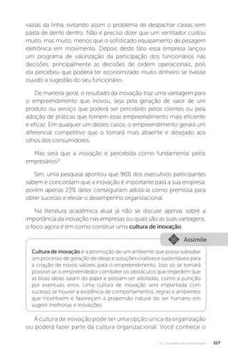 U4 - Os desafios do empreendedor 217
vazias da linha, evitando assim o problema de despachar caixas sem
pasta de dente dentro. Não é preciso dizer que um ventilador custou
muito, mas muito, menos que o sofisticado equipamento de pesagem
eletrônica em movimento. Depois deste fato essa empresa lançou
um programa de valorização da participação dos funcionários nas
decisões, principalmente as decisões de ordem operacionais, pois
ela percebeu que poderia ter economizado muito dinheiro se tivesse
ouvido a sugestão do seu funcionário.
De maneira geral, o resultado da inovação traz uma vantagem para
o empreendimento que inovou, seja pela geração de valor de um
produto ou serviço que poderá ser percebido pelos clientes ou pela
adoção de práticas que tornem esse empreendimento mais eficiente
e eficaz. Em qualquer um destes casos, o empreendimento gerará um
diferencial competitivo que o tornará mais atraente e desejado aos
olhos dos consumidores.
Mas será que a inovação é percebida como fundamental pelos
empresários?
Sim, uma pesquisa apontou que 96% dos executivos participantes
sabem e concordam que a inovação é importante para a sua empresa,
porém apenas 23% deles conseguiram adotá-la como premissa para
obter sucesso e elevar o desempenho organizacional.
Na literatura acadêmica atual já não se discute apenas sobre a
importância da inovação nas empresas ou quais são as suas vantagens,
o foco agora é em como construir uma cultura de inovação.
Assimile
Cultura de inovação é a promoção de um ambiente que possa subsidiar
um processo de geração de ideias e soluções criativas e sustentáveis para
a criação de novos valores para o empreendimento. Isso só se tornará
possível se o empreendedor combater os obstáculos que impedem que
as boas ideias saiam do papel e possam ser adotadas, como a punição
por eventuais erros. Uma cultura de inovação será implantada com
sucesso se houver a existência de comportamentos, regras e ambientes
que incentivem e favoreçam a propensão natural do ser humano em
sugerir melhorias e inovações.
A cultura de inovação pode ser uma opção única da organização
ou poderá fazer parte da cultura organizacional. Você conhece o
 