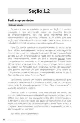 U1 - Panorama do empreendedorismo
20
Seção 1.2
Perfil empreendedor
Diálogo aberto
Esperamos que as atividades propostas na Seção 1.1 tenham
reforçado o seu aprendizado sobre os conceitos básicos
de empreendedorismo, pois eles serão importantes para o
desenvolvimento das próximas unidades, assim como para esta
seção, que tratará do perfil empreendedor, elencando as atitudes e
habilidades necessárias para a prática do empreendedorismo.
Para isso, vamos continuar o acompanhamento da discussão de
Pedro e Paula. Após debaterem sobre as vantagens e desvantagens de
empreender, agora eles estão diante de outro dilema: enquanto Paula
acredita que um empreendedor já nasce com os comportamentos
ditos empreendedores, Pedro crê que é possível ensinar esses
comportamentos, formando, assim, empreendedores. E diante desse
dilema iniciam uma nova discussão: empreendedores nascem assim
ou podem ser formados com programas formais de educação?
Seria possível identificar um perfil empreendedor? Quais seriam os
comportamentos necessários para um empreendedor obter sucesso?
Quem está com a razão: Pedro ou Paula?
Você deverá elaborar um relatório contendo os argumentos para
sustentar as ideias desses dois estudantes e, então, concluir com quem
está a razão. As atividades propostas no item “Sem medo de errar” o
auxiliarão a elaborar o relatório.
Convido você a conhecer uma metodologia de ensino de
empreendedorismodesenvolvidapelaOrganizaçãodasNaçõesUnidas
(ONU), com base em dez comportamentos ditos empreendedores,
e, também, a descobrir quais são esses comportamentos e as suas
respectivas características, para que você possa ajudar Pedro e Paula a
chegarem a um acordo em relação ao dilema: empreendedor nasce
assim ou pode ser formado?
Boa leitura e bom aprendizado.
 