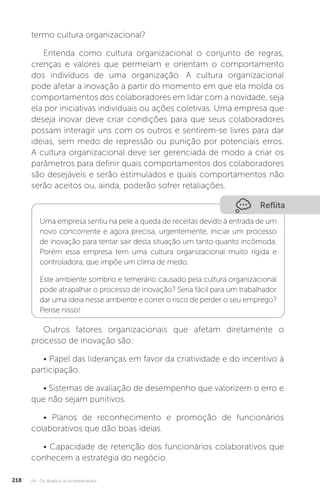 U4 - Os desafios do empreendedor
218
termo cultura organizacional?
Entenda como cultura organizacional o conjunto de regras,
crenças e valores que permeiam e orientam o comportamento
dos indivíduos de uma organização. A cultura organizacional
pode afetar a inovação a partir do momento em que ela molda os
comportamentos dos colaboradores em lidar com a novidade, seja
ela por iniciativas individuais ou ações coletivas. Uma empresa que
deseja inovar deve criar condições para que seus colaboradores
possam interagir uns com os outros e sentirem-se livres para dar
ideias, sem medo de repressão ou punição por potenciais erros.
A cultura organizacional deve ser gerenciada de modo a criar os
parâmetros para definir quais comportamentos dos colaboradores
são desejáveis e serão estimulados e quais comportamentos não
serão aceitos ou, ainda, poderão sofrer retaliações.
Reflita
Uma empresa sentiu na pele a queda de receitas devido à entrada de um
novo concorrente e agora precisa, urgentemente, iniciar um processo
de inovação para tentar sair desta situação um tanto quanto incômoda.
Porém essa empresa tem uma cultura organizacional muito rígida e
controladora, que impõe um clima de medo.
Este ambiente sombrio e temerário causado pela cultura organizacional
pode atrapalhar o processo de inovação? Seria fácil para um trabalhador
dar uma ideia nesse ambiente e correr o risco de perder o seu emprego?
Pense nisso!
Outros fatores organizacionais que afetam diretamente o
processo de inovação são:
• Papel das lideranças em favor da criatividade e do incentivo à
participação.
• Sistemas de avaliação de desempenho que valorizem o erro e
que não sejam punitivos.
• Planos de reconhecimento e promoção de funcionários
colaborativos que dão boas ideias.
• Capacidade de retenção dos funcionários colaborativos que
conhecem a estratégia do negócio.
 