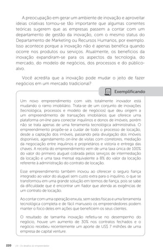U4 - Os desafios do empreendedor
220
A preocupação em gerar um ambiente de inovação e aproveitar
ideias criativas tornou-se tão importante que algumas correntes
teóricas sugerem que as empresas passem a contar com um
departamento de gestão da inovação, com o mesmo status do
Departamento de Marketing ou Recursos Humanos, por exemplo.
Isso acontece porque a inovação não é apenas benéfica quando
ocorre nos produtos ou serviços. Atualmente, os benefícios da
inovação expandiram-se para os aspectos da tecnologia, do
mercado, do modelo de negócios, dos processos e do público-
alvo.
Você acredita que a inovação pode mudar o jeito de fazer
negócios em um mercado tradicional?
Exemplificando
Um novo empreendimento com viés totalmente inovador está
mudando o ramo imobiliário. Trata-se de um conjunto de inovações
(tecnológica, processos e modelo de negócios) que deu origem a
um empreendimento de transações imobiliários que oferece uma
plataforma on-line para conectar inquilinos e donos de imóveis, porém
não se trata apenas de uma ferramenta tecnológica administrativa. O
empreendimento propõe-se a cuidar de todo o processo de locação,
desde a captação dos imóveis, passando pela divulgação dos imóveis
disponíveis, agendamento on-line de visitas com corretores, mediação
da negociação entre inquilinos e proprietários e vistoria e entrega das
chaves. A receita do empreendimento vem de uma taxa única de 100%
do valor do primeiro aluguel cobrada pelos serviços de intermediação
da locação e uma taxa mensal equivalente a 8% do valor da locação
referente à administração do contrato de locação.
Esse empreendimento também inovou ao oferecer o seguro fiança
integrado ao valor do aluguel sem custo extra para o inquilino, o que se
transformou em uma grande solução em termos de fiança, pois se sabe
da dificuldade que é encontrar um fiador que atenda as exigências de
um contrato de locação.
Aocontarcomumaoperaçãoenxuta,semsedesfísicaseumaferramenta
tecnológica completa e de fácil manuseio os empreendedores podem
manter o foco deles em ações que beneficiem os seus clientes.
O resultado de tamanha inovação refletiu-se no desempenho do
negócio, houve um aumento de 30% nos contratos fechados e o
negócio recebeu recentemente um aporte de US$ 7 milhões de uma
empresa de capital venture.
 